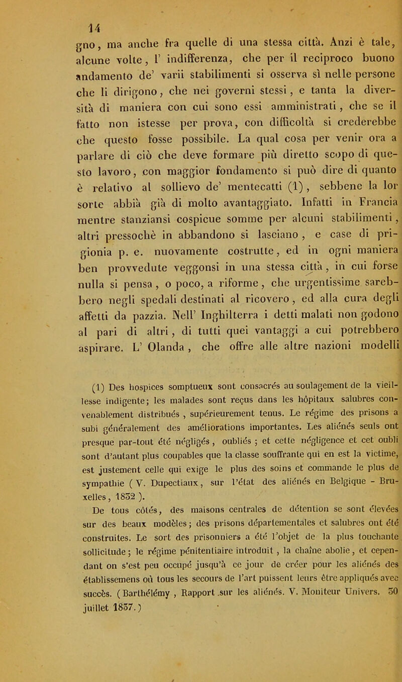 gno, ma anche fra quelle di una stessa città. Anzi è tale, alcune volte, 1’ indifferenza, che per il reciproco buono andamento de’ varii stabilimenti si osserva sì nelle persone che li dirigono, che nei governi stessi, e tanta la diver- sità di maniera con cui sono essi amministrati, che se il fatto non istesse per prova, con difficoltà si crederebbe che questo fosse possibile. La qual cosa per venir ora a parlare di ciò che deve formare più diretto scopo di que- sto lavoro, con maggior fondamento si può dire di quanto è relativo al sollievo de’ mentecatti (1) , sebbene la lor sorLe abbià già di molto avantaggiato. Infatti in Francia mentre stanziami cospicue somme per alcuni stabilimenti, altri pressoché in abbandono si lasciano , e case di pri- gionia p. e. nuovamente costruite, ed in ogni maniera ben provvedute veggonsi in una stessa città, in cui forse nulla si pensa , o poco, a riforme, che urgentissime sareb- bero negli spedali destinati al ricovero, ed alla cura degli affetti da pazzia. Nell’ Inghilterra i detti malati non godono al pari di altri, di tutti quei vantaggi a cui potrebbero aspirare. L’ Olanda , che offre alle altre nazioni modelli (1) Des hospices somptueux sont consacrés au soulagement de la vieil- lesse indigente; les malades sont requs dans les hópitaux salubres con- venablement distribués , supérieurement tenus. Le regime des prisons a subi généralement des améliorations importanles. Les aliénés seuls ont presque par-tout élé négligés, oubliés ; et celle négligence et cet oubli sont d’autant plus coupables que la classe soulTranle qui en est la victime, est justement celle qui exige le plus des soins et commande le plus de sympatbie (V. Dupectiaux, sur l’état des aliénés en Belgique - Bru- xelles , 1852 ). De tous cótés, des maisons centrales de détention se sont élevées sur des beaux modèles ; des prisons dopar teme» tal es et salubres ont élé construiles. Le sort des prisonniers a été l’objet de la plus louchante sollicitude ; le regime pénitentiaire introduit, la cimine abolie, et cepen- dant on s’est peu occupò jusqu’à ce jour de créer pour les aliénés des élablissemens où tous les secours de l’art puissent leurs étre appliqués avec succès. (Barthélémy , Rapport .sur les aliénés. V. Moniteur Univers. 50 juillet 1857. )