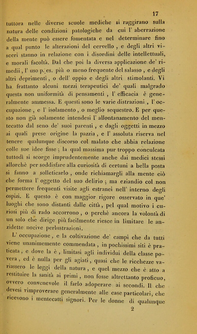tuttora nelle diverse scuole mediche si raggirano sulla natura delle condizioni patologiche da cui 1’ aberrazione della mente può essere fomentala e nel determinare fino a qual punto le alterazioni del cervello , e degli altri vi- sceri stanno in relazione con i disordini delle intellettuali, e morali facoltà. Dal che poi la diversa applicazione de’ ri- medii , 1’ uso p._es. più o meno frequente del salasso , e degli altri deprimenti, o dell’ oppio e degli altri stimolanti. Vi ha frattanto alcuni mezzi terapeutici de’ quali malgrado questa non uniformità di pensamenti , 1’ efficacia è gene- ralmente ammessa. E questi sono le varie distrazioni , 1’ oc- cupazione , e 1’ isolamento , o meglio sequestro. E per que- sto non già solamente intendesi 1’ allontanamento del men- tecatto dal seno de’ suoi parenti , e dagli oggetti in mezzo ai quali prese origine la pazzia , e I’ assoluta riserva nel tenere qualunque discorso col malato che abbia relazione colle sue idee fisse 5 la qual massima pur troppo conculcata tuttodì si scorge imprudentemente anche dai medici stessi allorché per soddisfare alla curiosità di certuni a bella posta si fanno a solleticarlo , onde richiamargli alla mente ciò che forma 1’ oggetto del suo delirio ; ma eziandio col non permettere frequenti visite agli estranei nell’ interno degli ospizi. E questo è con maggior rigore osservato in que’ luoghi che sono distanti dalle città , pel qual motivo i cu- riosi più di rado accorrono , o perchè ancora la volontà di un solo che dirige più facilmente riesce in limitare le an- zidette nocive perlustrazioni. L occupazione, e la coltivazione de’ campi che da tutti viene unanimemente commendata , in pochissimi sili è pra- ticata , e dove la è , limitasi agli individui della classe po- vera , ed e nulla per gli agiati, quasi che le ricchezze va- riassero le leggi della natura , e quel mezzo che è alto a restituire la sanità ai primi , non fosse altrettanto proficuo ovvero convenevole il farlo adoperare ai secondi. Il che dcvesi rimproverare generalmente alle case particolari, che ricevono i mentecatti signori. Per le donne di qualunque 2