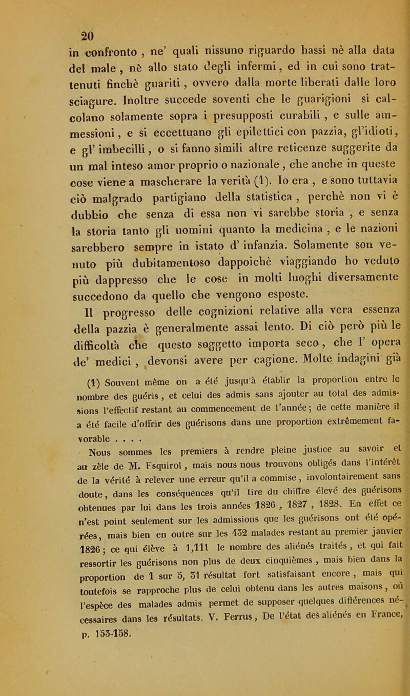 in confronto , ne’ quali nissuno riguardo bassi nè alla data del male , nè allo stalo degli infermi, ed in cui sono trat- tenuti finché guariti , ovvero dalla morte liberali dalle loro sciagure. Inoltre succede soventi che le guarigioni si cal- colano solamente sopra i presupposti curabili , e sulle am- messioni, e si eccettuano gli epilettici con pazzia, gl’idioti, e gl’ imbecilli, o si fanno simili altre reticenze suggerite da un mal inteso amor proprio o nazionale , che anche in queste cose viene a mascherare la verità (1). lo era , e sono tuttavia ciò malgrado partigiano della statistica , perchè non vi è dubbio che senza di essa non vi sarebbe storia , e senza la storia tanto gli uomini quanto la medicina , e le nazioni sarebbero sempre in istato d’ infanzia. Solamente son ve- nuto più dubitamentoso dappoiché viaggiando ho veduto più dappresso che le cose in molti luoghi diversamente succedono da quello che vengono esposte. Il progresso delle cognizioni relative alla vera essenza della pazzia è generalmente assai lento. Di ciò però più le difficoltà che questo soggetto importa seco, che 1’ opera de’ medici , devonsi avere per cagione. Molte indagini già (1) Souvent mème on a élé jusquà établir la proporlion entre le nombre des guéris , et celui des admis sans ajouler au total des admis- sions l’effectif restant au commencemeut de l’année; de cette manière il a élé facile d’offrir des guérisons dans une proportion exlrémement fa- vorable .... Nous sommes Ies premiers i rendre pieine justice au savoir et au zèle de M. Fsquirol, mais nous nous trouvons obligés dans l’intérèt de la vérité à relever une erreur quii a commise, involonlairement sans doute, dans les conséquences qu’il lire du chiffre elevò des guérisons obtenues par lui dans les Irois années 1826 , 1827 , 1828. En effet ce n’est point seulement sur les admissions que les guérisons ont elé opé- rées, mais bien en outre sur les 452 malades restant au premier janvier 1820; ce qui élève à 1,111 le nombre des aliénés trailés , et qui fait ressortir les guérisons non plus de deux cinquièmes , mais bien dans la proportion de 1 sur 5, 51 résultat fort satisfaisant encore , mais qui toutefois se rapproche plus de celui obtenu dans les autres maisons, où l’espèce des malades admis permet de supposer quelques ditìérences né- cessaires dans les résultats. V. Ferrus, De l’état des aliénés en France, p. 153-158.