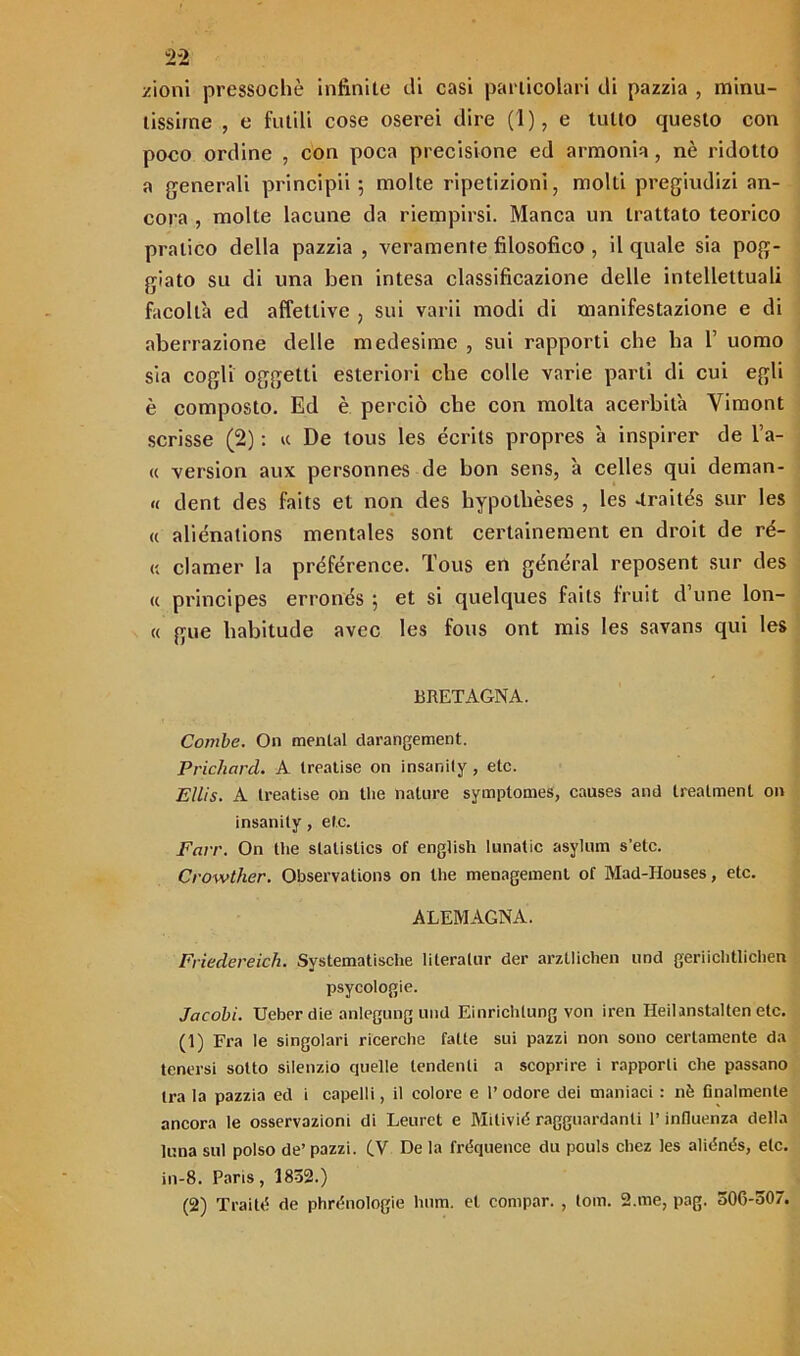 zioni pressoché infinite di casi particolari di pazzia , minu- tissime , e futili cose oserei dire (1), e lutto questo con poco ordine , con poca precisione ed armonia, nè ridotto a generali principii ; molte ripetizioni, molti pregiudizi an- cora , molte lacune da riempirsi. Manca un trattato teorico pratico della pazzia , veramente filosofico , il quale sia pog- giato su di una ben intesa classificazione delle intellettuali facoltà ed affettive , sui varii modi di manifestazione e di aberrazione delle medesime , sui rapporti che ha 1’ uomo sia cogli oggetti esteriori che colle varie parti di cui egli è composto. Ed è perciò che con molta acerbità Vimont scrisse (2) : « De tous les écrits propres à inspirer de l’a- « version aux personnes de bon sens, à celles qui dentan- te dent des faits et non des hypotbèses , les Traités sur les « aliénalions mentales sont certainement en droit de ré- « clamer la préférence. Tous en gònéral reposent sur des « principes erronds ; et si quelques faits fruit d’une lon- « gue liabitude avec les fous ont mis les savans qui les BRETAGNA. Combe. On mental darangement. Prichard. A Ireatise on insanily , etc. Eìlis. A Ireatise on thè nature symplomes, causes and treatment on insanity, etc. Farr. On thè statistics of english lunatic asylum s’etc. Crowther. Observations on thè menagemenl of Mad-Houses, etc. ALEMAGNA. Friedereich. Systematische literalur der arztlichen und geriichtlichen psycologie. Jacobi. Ueber die anlegung und Einrichlung von iren Heilanstalten etc. (1) Fra le singolari ricerche fatte sui pazzi non sono certamente da tenersi sotto silenzio cjuelle tendenti a scoprire i rapporti che passano tra la pazzia ed i capelli, il colore e l’ odore dei maniaci : nè finalmente ancora le osservazioni di Leuret e Mitivié ragguardanti l’influenza della luna sul polso de’ pazzi. (V De la fréquence du pouls chez les alidnés, etc. in-8. Paris, 1832.) (2) Traité de phrénologie bum. et compar. , tom. 2.me, pag. 506-307.