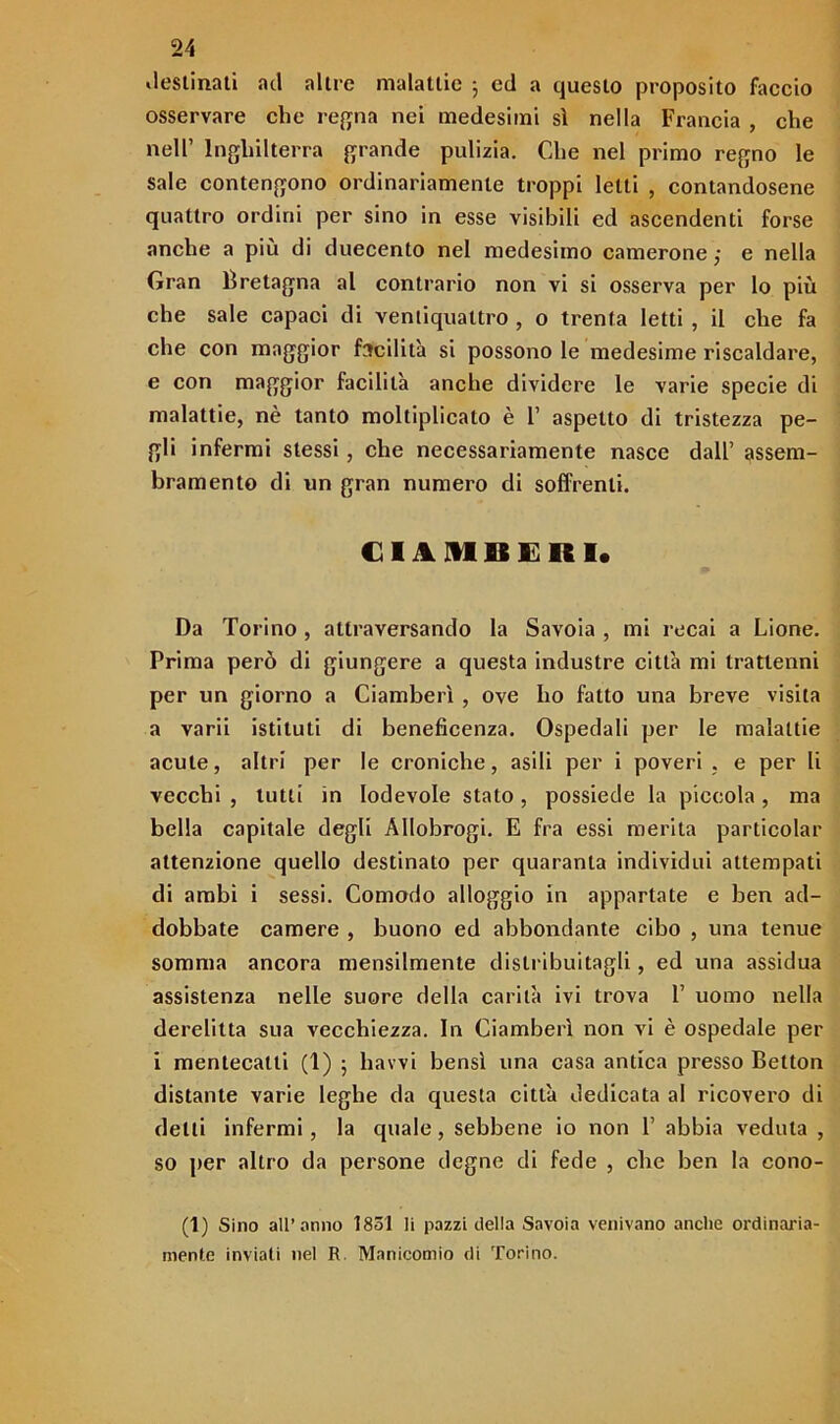 destinati ad altre malattie 5 ed a questo proposito faccio osservare che regna nei medesimi si nella Francia , che nell’ Inghilterra grande pulizia. Che nel primo regno le sale contengono ordinariamente troppi letti , contandosene quattro ordini per sino in esse visibili ed ascendenti forse anche a più di duecento nel medesimo camerone ,• e nella Gran Bretagna al contrario non vi si osserva per lo più che sale capaci di ventiquattro , o trenta letti , il che fa che con maggior facilità si possono le medesime riscaldare, e con maggior facilità anche dividere le varie specie di malattie, nè tanto moltiplicato è F aspetto di tristezza pe- gli infermi stessi , che necessariamente nasce dall’ assem- bramento di un gran numero di soffrenti. CIAMBERI. Da Torino , attraversando la Savoia , mi recai a Lione. Prima però di giungere a questa industre città mi trattenni per un giorno a Ciamberì , ove ho fatto una breve visita a varii istituti di beneficenza. Ospedali per le malattie acute, altri per le croniche, asili per i poveri . e per li vecchi , tutti in lodevole stato , possiede la piccola , ma bella capitale degli Allobrogi. E fra essi merita particolar attenzione quello destinato per quaranta individui attempati di ambi i sessi. Comodo alloggio in appartate e ben ad- dobbate camere , buono ed abbondante cibo , una tenue somma ancora mensilmente distribuitagli, ed una assidua assistenza nelle suore della carità ivi trova 1’ uomo nella derelitta sua vecchiezza. In Ciamberì non vi è ospedale per i mentecatti (1) 5 havvi bensì una casa antica presso Belton distante varie leghe da questa città dedicata al ricovero di delti infermi, la quale, sebbene io non 1’ abbia veduta , so per altro da persone degne di fede , che ben la cono- (1) Sino all’anno 1851 li pazzi della Savoia venivano anche ordinaria- mente inviati nel R. Manicomio di Torino.