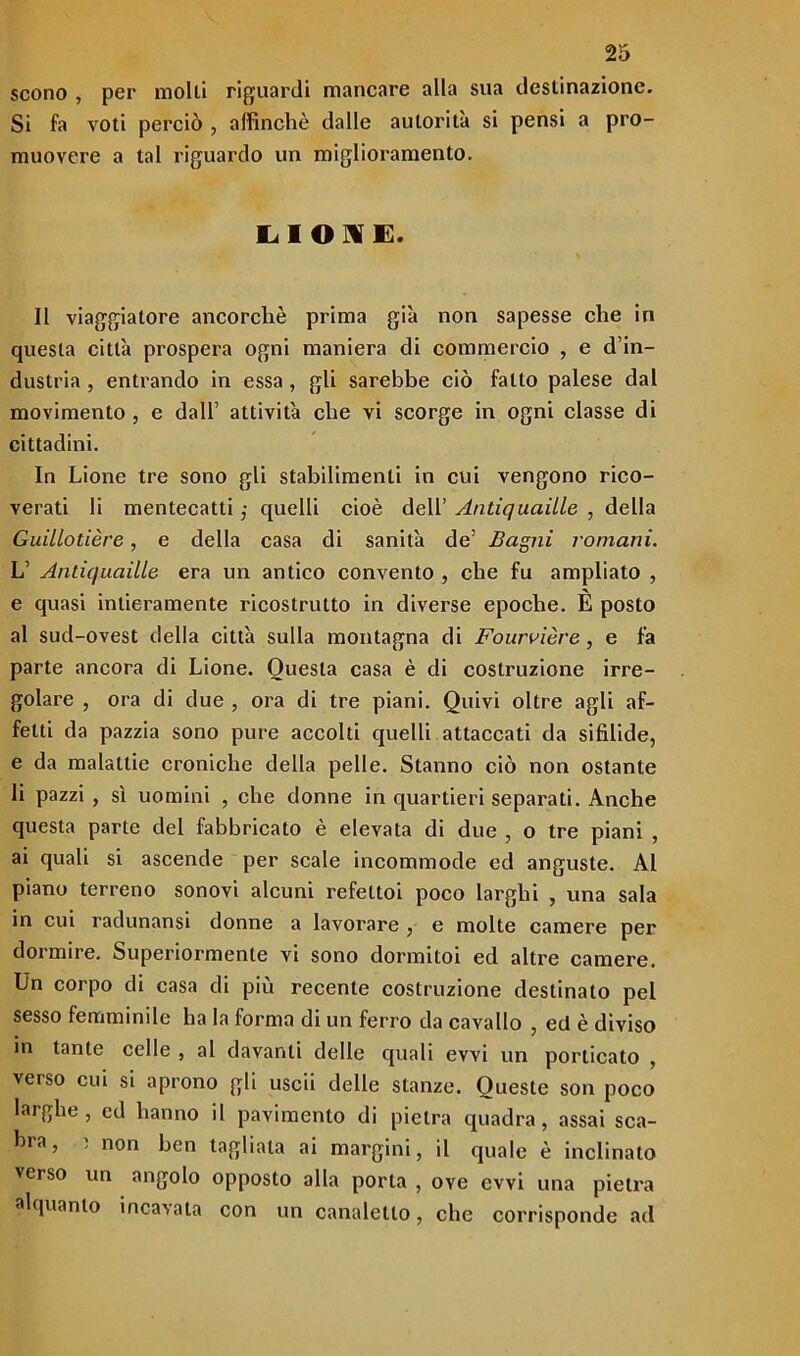 scono , per molti riguardi mancare alla sua destinazione. Si fa voti perciò , affinchè dalle autorità si pensi a pro- muovere a tal riguardo un miglioramento. LIONE. Il viaggiatore ancorché prima già non sapesse che in questa città prospera ogni maniera di commercio , e d’in- dustria , entrando in essa , gli sarebbe ciò fatto palese dal movimento , e dall’ attività che vi scorge in ogni classe di cittadini. In Lione tre sono gli stabilimenti in cui vengono rico- verati li mentecatti ,• quelli cioè dell’ Antiquciille , della Guillotière, e della casa di sanità de’ Bagni romani. L’ Antiquaille era un antico convento , che fu ampliato , e quasi intieramente ricostrutto in diverse epoche. È posto al sud-ovest della città sulla montagna di Fourvière, e fa parte ancora di Lione. Questa casa è di costruzione irre- golare , ora di due , ora di tre piani. Quivi oltre agli af- fetti da pazzia sono pure accolti quelli attaccati da sifilide, e da malattie croniche della pelle. Stanno ciò non ostante li pazzi, sì uomini , che donne in quartieri separati. Anche questa parte del fabbricato è elevata di due , o tre piani , ai quali si ascende per scale incommode ed anguste. Al piano terreno sonovi alcuni refettoi poco larghi , una sala in cui radunansi donne a lavorare , e molte camere per dormire. Superiormente vi sono dormitoi ed altre camere. Un corpo di casa di più recente costruzione destinato pel sesso femminile ha la forma di un ferro da cavallo , ed è diviso in tante celle , al davanti delle quali evvi un porticato , verso cui si aprono gli uscii delle stanze. Queste son poco laighe, ed hanno il pavimento di pietra quadra, assai sca- bra, , non ben tagliala ai margini, il quale è inclinato verso un angolo opposto alla porta , oye evvi una pietra alquanto incavata con un canaletto, clic corrisponde ad