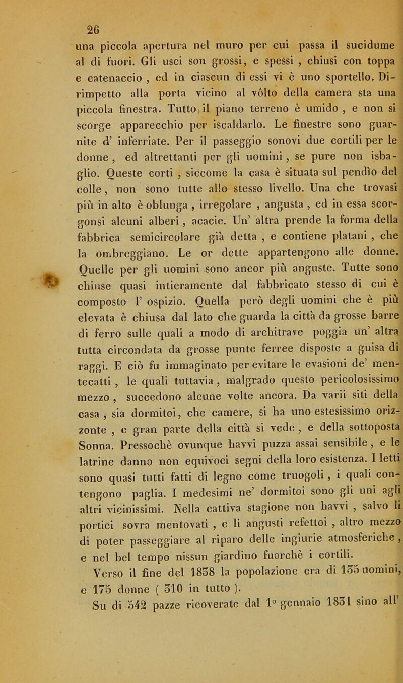 una piccola apertura nel muro per cui passa il sucidume al di fuori. Gli usci son grossi, e spessi , chiusi con toppa e catenaccio , ed in ciascun di essi vi è uno sportello. Di- rimpetto alla porta vicino al vólto della camera sta una piccola finestra. Tutto il piano terreno è umido , e non si scorge apparecchio per iscaldarlo. Le finestre sono guar- nite d’ inferriate. Per il passeggio sonovi due cortili per le donne , ed altrettanti per gli uomini, se pure non isba- glio. Queste corti , siccome la casa è situata sul pendìo del colle , non sono tutte allo stesso livello. Una che trovasi più in alto è oblunga , irregolare , angusta , ed in essa scor- gonsi alcuni alberi, acacie. Un’ altra prende la forma della fabbrica semicircolare già detta , e contiene platani , che la ombreggiano. Le or dette appartengono alle donne. Quelle per gli uomini sono ancor più anguste. Tutte sono chiuse quasi intieramente dal fabbricato stesso di cui è composto P ospizio. Quella però degli uomini che è più elevata è chiusa dal lato che guarda la città da grosse barre di ferro sulle quali a modo di architrave poggia un altra tutta circondata da grosse punte ferree disposte a guisa di raggi. E ciò fu immaginato per evitare le evasioni de’ men- tecatti , le quali tuttavia , malgrado questo pericolosissimo mezzo , succedono alcune volte ancora. Da varii siti della casa, sia dormiloi, che camere, si ha uno estesissimo oriz- zonte , e gran parte della città si vede , e della sottoposta Sonna. Pressoché ovunque havvi puzza assai sensibile, e le latrine danno non equivoci segni della loro esistenza. I letti sono quasi tutti fatti di legno come truogoli , i quali con- tengono paglia. I medesimi ne’ dormitoi sono gli uni agli altri vicinissimi. Nella cattiva stagione non havvi , salvo li portici sovra mentovati , e li angusti refetloi , altro mezzo di poter passeggiare al riparo delle ingiurie atmosferiche , e nel bel tempo nissun giardino fuorché i cortili. Verso il fine del 1858 la popolazione era di 155 uomini, e 175 donne ( 510 in tutto ). Su di 542 pazze ricoverate dal 1° gennaio 1851 sino all’