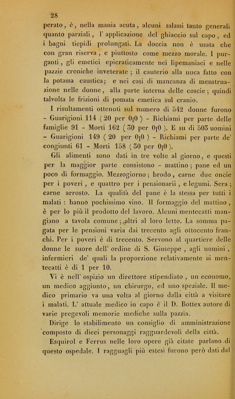 peralo, è, nella mania acuta, alcuni salassi tanto generali quanto parziali, 1’ applicazione del ghiaccio sul capo , ed i bagni tiepidi prolungati. La doccia non è usata che con gran riserva , e piuttosto come mezzo morale. I pur- ganti , gli emetici epicraticamente nei Iipemaniaci e nelle pazzie croniche inveterate ; il cauterio alla nuca fallo con la potassa caustica; e nei casi di mancanza di menslrua- zione nelle donne, alla parte interna delle coscie ; quindi talvolta le frizioni di pomata emetica sul cranio. I risultamenti ottenuti sul numero di 542 donne furono - Guarigioni 114 (20 per 0|0 ) - Richiami per parte delle famiglie 91 - Morti 162 (50 per 0(0 ). E su di 505 uomini - Guarigioni 149 ( 20 per 0j0 ) - Richiami per parte de’ congiunti 61 - Morti 158 ( 50 per 0|0 ). Gli alimenti sono dati in tre volte al giorno, e questi per la maggior parte consistono - mattino ; pane ed un poco di formaggio. Mezzogiorno ; brodo, carne due oneie per i poveri , e quattro per i pensionarli , e legumi. Sera ; carne arrosto. La qualità del pane è la stessa per lutti i malati : hanno pochissimo vino. 11 formaggio del mattino , è per lo più il prodotto del lavoro. Alcuni mentecatti man- giano a tavola comune ; altri al loro letto. La somma pa- gata per le pensioni varia dai trecento agli ottocento fran- chi. Per i poveri è di trecento. Servono al quartiere delle donne le suore dell’ ordine di S. Giuseppe , agli uomini , infermieri de’ quali la proporzione relativamente ai men- tecatti è di 1 per 10. Vi è nell’ ospizio un direttore stipendiato , un economo, un medico aggiunto, un chirurgo, ed uno speziale. 11 me- dico primario va una volta al giorno dalla città a visitare i malati. L’ attuale medico in capo è il D. Bottex autore di varie pregevoli memorie mediche sulla pazzia. Dirige lo stabilimento un consiglio di amministrazione composto di dieci personaggi ragguardevoli della città. Esquirol e Ferrus nelle loro opere già citate parlano di questo ospedale. 1 ragguagli più estesi furono però dati dal