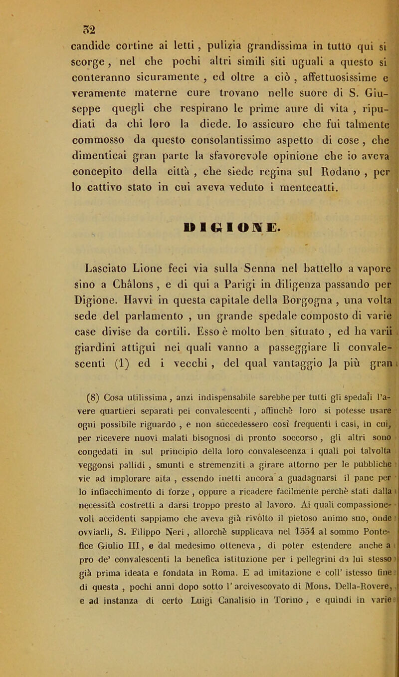 candide cortine ai letti, pulizia grandissima in lutto qui si scorge , nel che pochi altri simili siti uguali a questo si conteranno sicuramente , ed oltre a ciò , affettuosissime e veramente materne cure trovano nelle suore di S. Giu- seppe quegli che respirano le prime aure di vita , ripu- diati da chi loro la diede. Io assicuro che fui talmente commosso da questo consolantissimo aspetto di cose , che dimenticai gran parte la sfavorevole opinione che io aveva concepito della città , che siede regina sul Rodano , per lo cattivo stato in cui aveva veduto i mentecatti. D1CIIOIE. Lasciato Lione feci via sulla Senna nel battello a vapore sino a Cbàlons , e di qui a Parigi in diligenza passando per Digione. Ravvi in questa capitale della Borgogna , una volta sede del parlamento , un grande spedale composto di varie case divise da cortili. Esso è molto ben situato, ed ha va rii giardini attigui nei quali vanno a passeggiare li convale- scenti (1) ed i vecchi , del qual vantaggio Ja più gran i I (8) Cosa utilissima, anzi indispensabile sarebbe per tutti gli spedali l’a- vere quartieri separati pei convalescenti , affinchè loro si potesse usare ogni possibile riguardo , e non succedessero così frequenti i casi, in cui, per ricevere nuovi malati bisognosi di pronto soccorso, gli altri sono congedati in sul principio della loro convalescenza i quali poi talvolta veggonsi pallidi , smunti e stremenziti a girare attorno per le pubbliche vie ad implorare aita , essendo inetti ancora a guadagnarsi il pane per Io infiacchimento di forze , oppure a ricadere facilmente perchè stati dalla i necessità costretti a darsi troppo presto al lavoro. Ai quali compassione- voli accidenti sappiamo che aveva già rivòlto il pietoso animo suo, onde ovviarli, S. Filippo Neri, allorché supplicava nel 1554 al sommo Ponte- fice Giulio III, e dal medesimo otteneva, di poter estendere anche a prò de’ convalescenti la benefica istituzione per i pellegrini da lui stesso ' già prima ideata e fondata in Roma. E ad imitazione e coll’ islesso fine di questa , pochi anni dopo sotto l’arcivescovato di Mons. Della-Rovere, e ad instanza di certo Luigi Canalisio in Torino, e quindi in varie