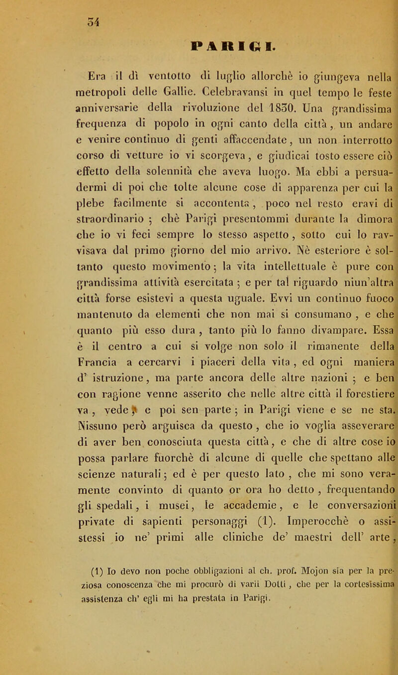 PARIGI. Era il dì ventotto di luglio allorché io giungeva nella metropoli delle Gallie. Celebravansi in quel tempo le feste anniversarie della rivoluzione del 1850. Una grandissima frequenza di popolo in ogni canto della città, un andare e venire continuo di genti affaccendate, un non interrotto corso di vetture io vi scorgeva, e giudicai tosto essere ciò effetto della solennità che aveva luogo. Ma ebbi a persua- dermi di poi che tolte alcune cose di apparenza per cui la plebe facilmente si accontenta, poco nel resto eravi di straordinario ; chè Parigi presentommi durante la dimora che io vi feci sempre lo stesso aspetto , sotto cui lo rav- visava dal primo giorno del mio arrivo. Nè esteriore è sol- tanto questo movimento 5 la vita intellettuale è pure con grandissima attività esercitata ; e per tal riguardo niun’altra città forse esistevi a questa uguale. Evvi un continuo fuoco mantenuto da elementi che non mai si consumano , e che quanto più esso dura , tanto più Io fanno divampare. Essa è il centro a cui si volge non solo il rimanente della Francia a cercarvi i piaceri della vita , ed ogni maniera d’ istruzione, ma parte ancora delle altre nazioni 5 e ben con ragione venne asserito che nelle altre città il forestiere va , vede e poi sen parte ; in Parigi viene e se ne sta. Nissuno però arguisca da questo , che io voglia asseverare di aver ben conosciuta questa città, e che di altre cose io possa parlare fuorché di alcune di quelle che spettano alle scienze naturali ; ed è per questo Iato , che mi sono vera- mente convinto di quanto or ora ho detto , frequentando gli spedali, i musei, le accademie, e le conversazioni private di sapienti personaggi (1). Imperocché o assi- stessi io ne’ primi alle cliniche de’ maestri dell’ arte, (1) Io devo non poche obbligazioni al eh. prof. Mojon sia per la pre- ziosa conoscenza che mi procurò di varii Dotti, che per la cortesissima assistenza eli’ egli mi ha prestata in Parigi.