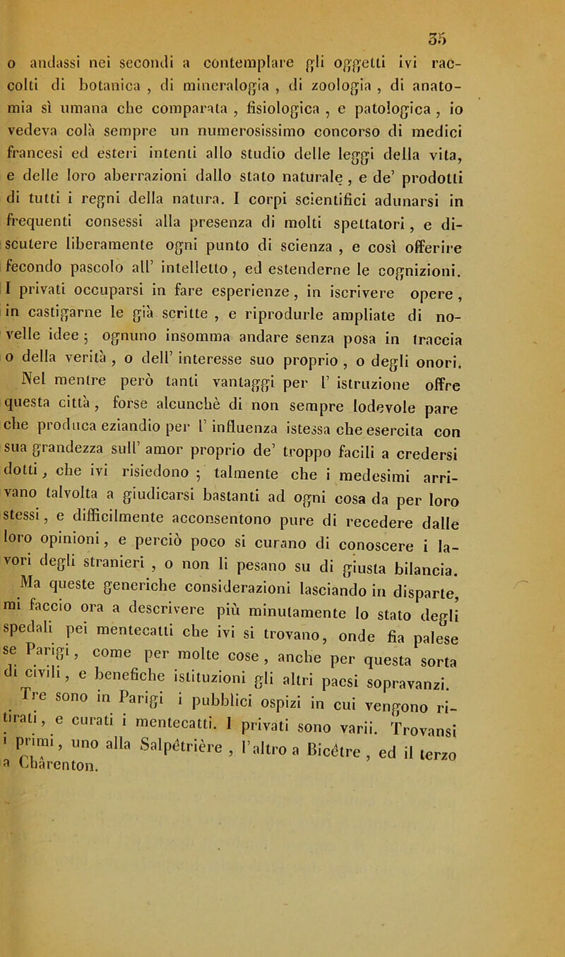 0 andassi nei secondi a contemplare fyli oggetti ivi rac- colti di botanica , di mineralogia , di zoologia , di anato- mia sì umana che comparata , fisiologica , e patologica , io vedeva colà sempre un numerosissimo concorso di medici francesi ed esteri intenti allo studio delle leggi della vita, e delle loro aberrazioni dallo stalo naturale , e de’ prodotti di tutti i regni della natura. I corpi scientifici adunarsi in frequenti consessi alla presenza di molti spettatori, e di- scutere liberamente ogni punto di scienza , e così offerire fecondo pascolo all’ intelletto, ed estenderne le cognizioni. 1 privati occuparsi in fare esperienze, in iscrivere opere, in castigarne le già scritte , e riprodurle ampliate di no- velle idee 5 ognuno insomma andare senza posa in traccia o della verità , o deli’ interesse suo proprio , o degli onori. Nel mentre però tanti vantaggi per 1’ istruzione offre questa città , forse alcunché di non sempre lodevole pare che produca eziandio per l’influenza istessa che esercita con sua grandezza sull’ amor proprio de’ troppo facili a credersi dotti, che ivi risiedono ; talmente che i medesimi arri- vano talvolta a giudicarsi bastanti ad ogni cosa da per loro stessi, e difficilmente acconsentono pure di recedere dalle loro opinioni, e perciò poco si curano di conoscere i la- vori degli stranieri , o non li pesano su di giusta bilancia. Ma queste generiche considerazioni lasciando in disparte, mi faccio ora a descrivere più minutamente lo stalo degli spedali pei mentecatti che ivi si trovano, onde fia palese se Parigi, come per molte cose , anche per questa sorta d. c.v.li, e benefiche istituzioni gli altri paesi sopravanzi. Ire sono in Parigi i pubblici ospizi in cui vengono ri- tirali, e curati i mentecatti. 1 privati sono varii. Trovansi ' Primi, uno alla Salpétrière , l’altro a Bicètre , ed il terzo a bharenton.