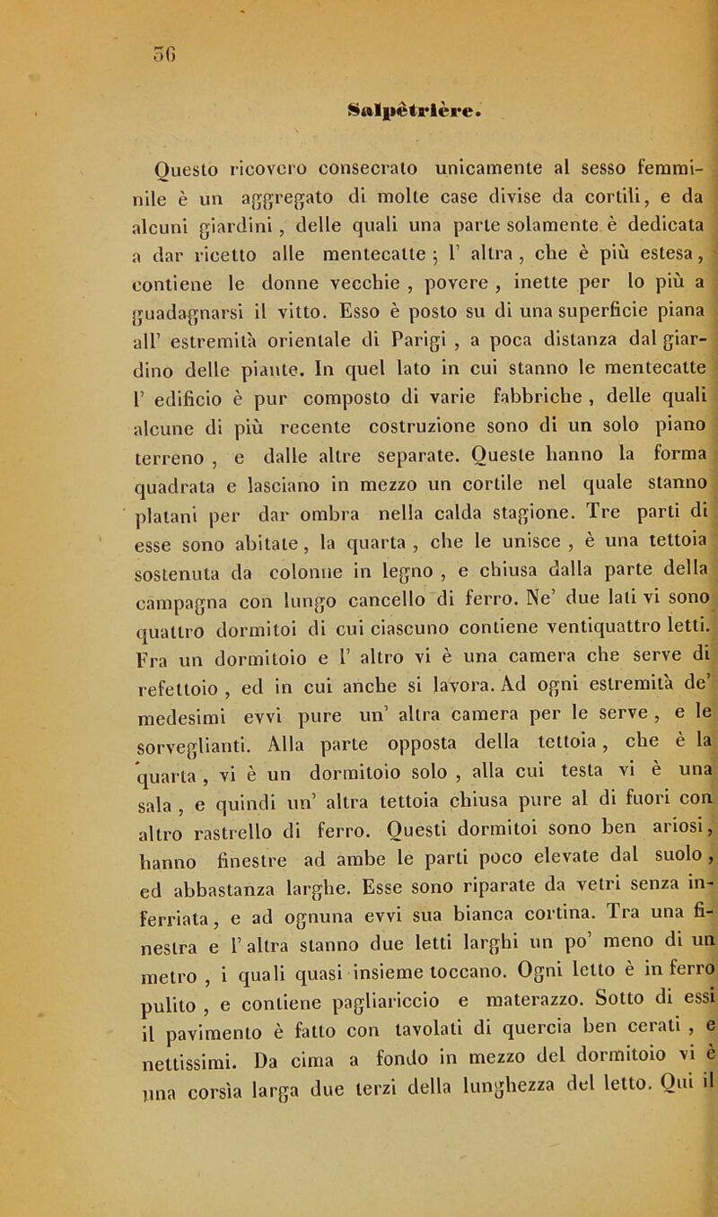 Salpétrière. Questo ricovero consecrato unicamente al sesso femmi- nile è un aggregato di molte case divise da cortili, e da alcuni giardini, delle quali una parte solamente è dedicata a dar ricetto alle mentecatte; 1’ altra, che è più estesa, contiene le donne vecchie , povere , inette per lo più a guadagnarsi il vitto. Esso è posto su di una superficie piana all’ estremità orientale di Parigi , a poca distanza dal giar- dino delle piante. In quel lato in cui stanno le mentecatte 1’ edificio è pur composto di varie fabbriche , delle quali alcune di più recente costruzione sono di un solo piano terreno , e dalle altre separate. Queste hanno la forma quadrata e lasciano in mezzo un cortile nel quale stanno platani per dar ombra nella calda stagione. Tre parti di esse sono abitate, la quarta, cbe le unisce , è una tettoia sostenuta da colonne in legno , e chiusa dalla parte della campagna con lungo cancello di ferro. Ne’ due lati vi sono quattro dormitoi di cui ciascuno contiene ventiquattro letti. Fra un dormitoio e 1’ altro vi è una camera che serve di refettoio , ed in cui anche si lavora. Ad ogni estremità de’ medesimi evvi pure un’ altra camera per le serve , e le sorveglianti. Alla parte opposta della tettoia, che è la quarta , vi e un dormitolo solo , alla cui testa vi e una sala , e quindi un altra tettoia chiusa pure al di fuori con altro rastrello di ferro. Questi dormitoi sono ben ariosi, hanno finestre ad ambe le parti poco elevate dal suolo , ed abbastanza larghe. Esse sono riparate da vetri senza in- ferriata , e ad ognuna evvi sua bianca cortina. Tra una fi- nestra e 1’ altra stanno due letti larghi un po’ meno di un metro , i quali quasi insieme toccano. Ogni letto è inferro pulito , e contiene pagliariccio e materazzo. Sotto di essi il pavimento è fatto con tavolati di quercia ben cerati , e nettissimi. Da cima a fondo in mezzo del dormitolo vi è lina corsìa larga due terzi della lunghezza del letto. Qui il