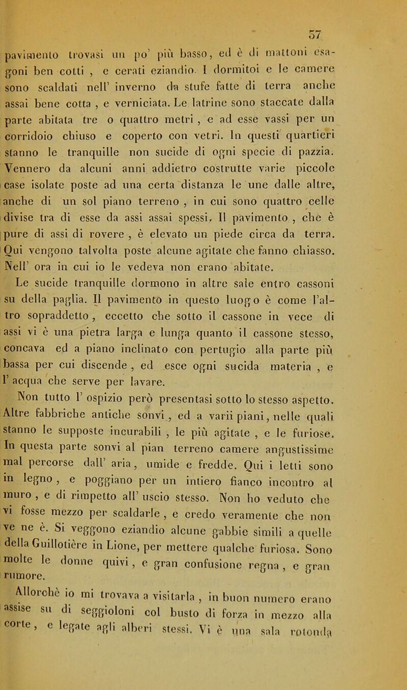 pavimento trovasi un po’ più basso, ed è di mattoni esa- goni ben cotti , e cerati eziandio l dormitoi e le camere sono scaldali nell’ inverno da stufe fatte di terra anche assai bene cotta , e verniciata. Le latrine sono staccale dalla parte abitala tre o quattro metri , e ad esse vassi per un corridoio chiuso e coperto con vetri. In questi quartieri stanno le tranquille non sucide di ogni specie di pazzia. Vennero da alcuni anni addietro costrutte varie piccole case isolate poste ad una certa distanza le une dalle altre, anche di un sol piano terreno , in cui sono quattro celle divise tra di esse da assi assai spessi. 11 pavimento , che è pure di assidi rovere, è elevato un piede circa da terra. Qui vengono talvolta poste alcune agitate che fanno chiasso. Nell ora in cui io le vedeva non erano abitale. Le sucide tranquille dormono in altre sale entro cassoni su della paglia. Il pavimento in questo luogo è come l’al- tro sopraddetto, eccetto che sotto il cassone in vece di assi vi è una pietra larga e lunga quanto il cassone stesso, concava ed a piano inclinato con pertugio alla parte più bassa per cui discende , ed esce ogni sucida materia , e L acqua che serve per lavare. Non tutto l’ospizio però presentasi sotto lo stesso aspetto. Altre fabbriche antiche sonvi , ed a varii piani, nelle quali stanno le supposte incurabili , le più agitate , e le furiose. In questa parte sonvi al pian terreno camere angustissime mal pei corse dall aria, umide e fredde. Qui i letti sono in legno , e poggiano per un intiero fianco incontro al muro , e di rimpelto all’ uscio stesso. Non ho veduto che vi fosse mezzo per scaldarle , e credo veramente che non ve ne è. Si veggono eziandio alcune gabbie simili a quelle della Guillotière in Lione, per mettere qualche furiosa. Sono molte le donne quivi, e gran confusione regna , e gran rumore. Allorché io mi trovava a visitarla , in buon numero erano ss'se su di seggioloni col busto di forza in mezzo alla