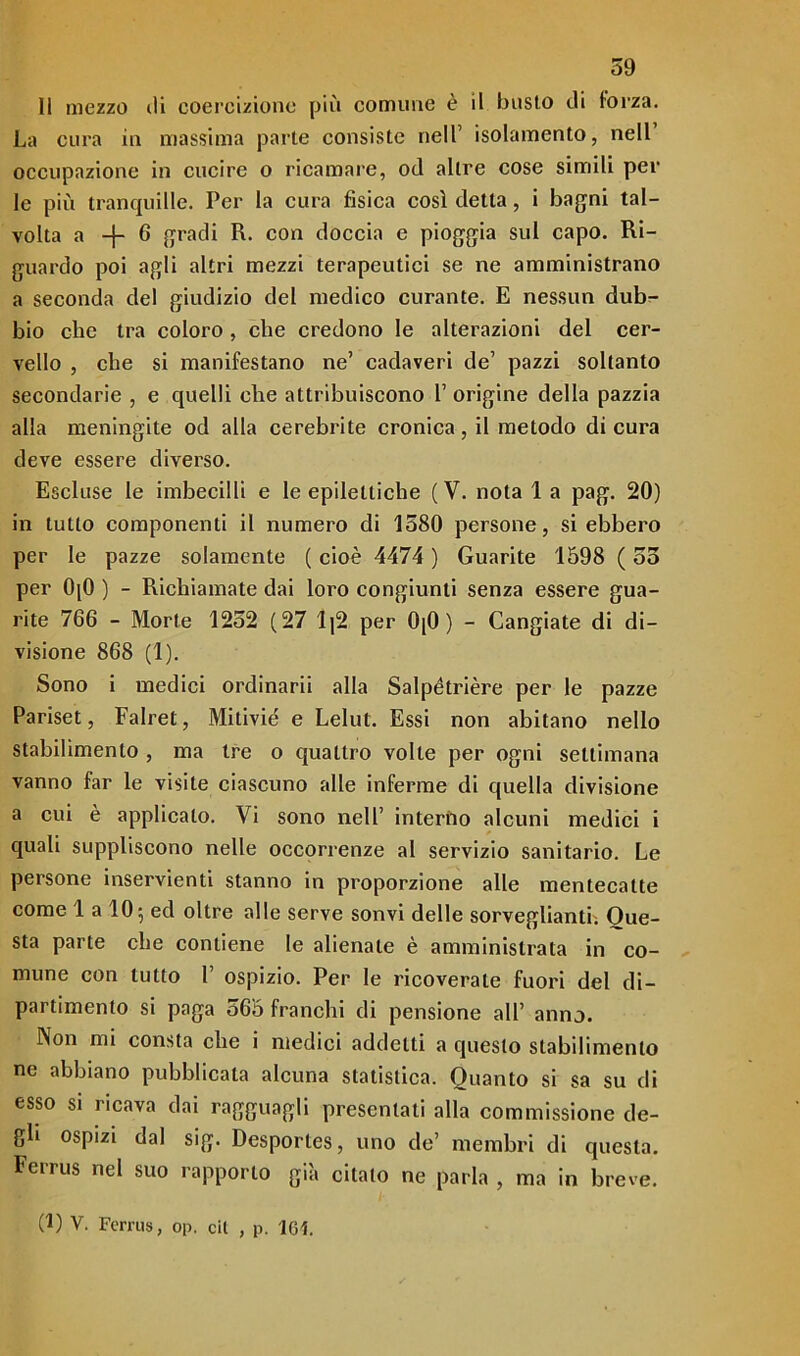 11 mezzo ili coercizione più comune è il busto di forza. La cura in massima parte consiste nell’ isolamento, nell occupazione in cucire o ricamare, od altre cose simili per le più tranquille. Per la cura fisica così detta, i bagni tal- volta a -f- 6 gradi R. con doccia e pioggia sul capo. Ri- guardo poi agli altri mezzi terapeutici se ne amministrano a seconda del giudizio del medico curante. E nessun dub- bio che tra coloro, che credono le alterazioni del cer- vello , che si manifestano ne’ cadaveri de’ pazzi soltanto secondarie , e quelli che attribuiscono 1’ origine della pazzia alla meningite od alla cerebrite cronica , il metodo di cura deve essere diverso. Escluse le imbecilli e le epilettiche (V. nota 1 a pag. 20) in tutto componenti il numero di 1580 persone, si ebbero per le pazze solamente ( cioè 4474 ) Guarite 1598 ( 55 per 0[0 ) - Richiamate dai loro congiunti senza essere gua- rite 766 - Morte 1252 (27 lj2 per 0[0 ) - Cangiate di di- visione 868 (1). Sono i medici ordinarii alla Salpètrière per le pazze Pariset, Falret, Mitiviè e Lelut. Essi non abitano nello stabilimento , ma tre o quattro volte per ogni settimana vanno far le visite ciascuno alle inferme di quella divisione a cui è applicalo. Vi sono nell’ interno alcuni medici i quali suppliscono nelle occorrenze al servizio sanitario. Le persone inservienti stanno in proporzione alle mentecatte come 1 a 10 5 ed oltre alle serve sonvi delle sorveglianti. Oue- sta parte che contiene le alienate è amministrata in co- mune con lutto 1’ ospizio. Per le ricoverale fuori del di- partimento si paga 565 franchi di pensione all’ anno. Non mi consta che i medici addetti a questo stabilimento ne abbiano pubblicata alcuna statistica. Quanto si sa su di esso si ricava dai ragguagli presentati alla commissione de- gli ospizi dal sig. Desportes, uno de’ membri di questa. Ferrus nel suo rapporto già citato ne parla , ma in breve. (1) V. Ferrus, op. cil , p. 161.