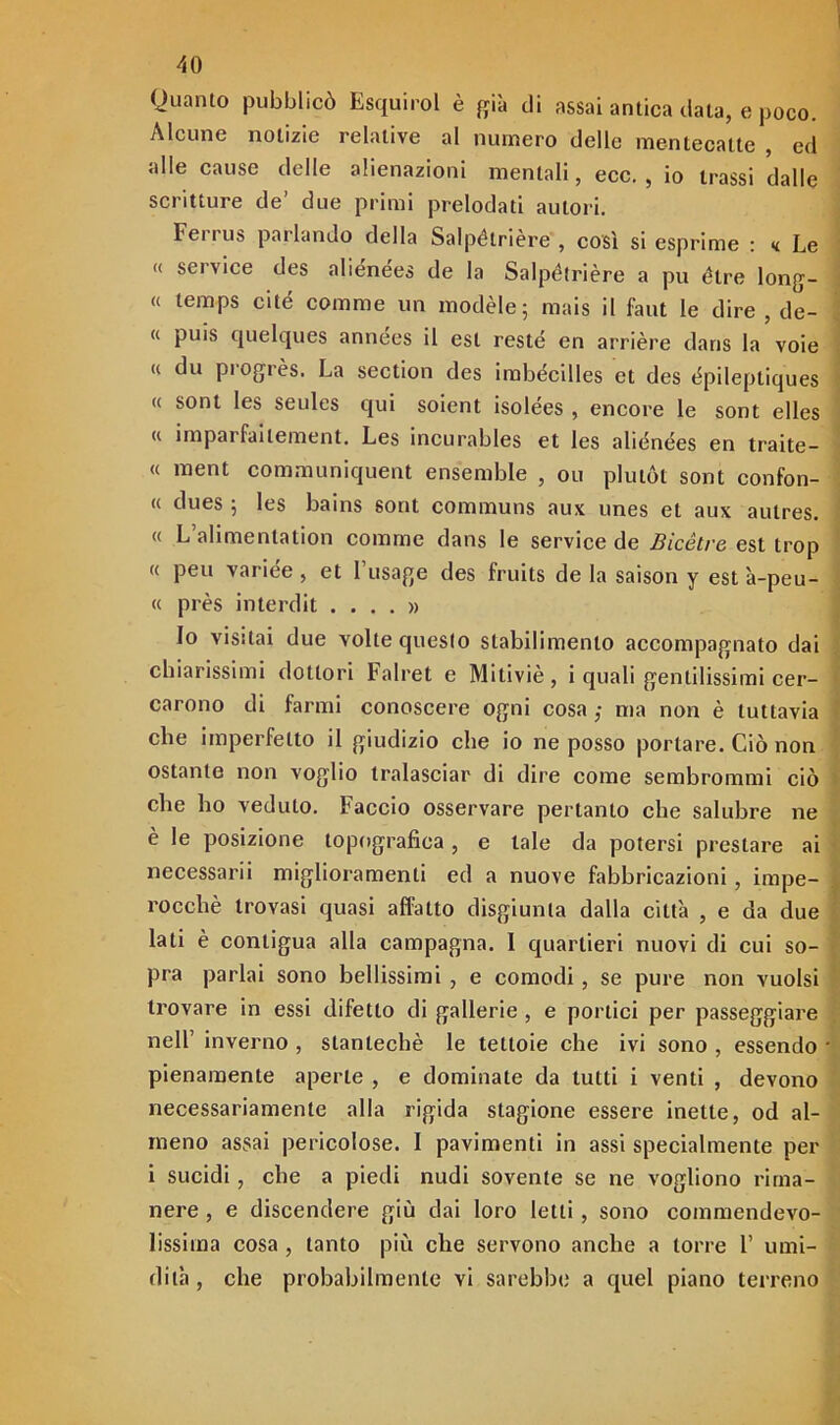 Quanto pubblicò Esquirol è già di assai antica data, e poco. Alcune notizie relative al numero delle mentecatte , ed alle cause delle alienazioni mentali, ecc. , io trassi dalle scritture de’ due primi prelodati autori. Ferrus parlando della Salpétrière , così si esprime : <i Le « Service des aliénées de la Salpétrière a pu ótre long- « temps ci té comme un modèle; mais il faut le dire , de- ci puis quelques années il est reste en arrière dans la voie « du piogrès. La section des imbécilles et des épileptiques « soni les seules qui soient isolées , encore le sont elles « imparfaitement. Les incurables et les aliénées en traite- le ment communiquent ensemble , ou plutót sont confon- « dues 5 les bains sont communs aux unes et aux aulres. « L’alimenlation comme dans le Service de Bicètre est trop « peu variée , et Fusage des fruits de la saison y est à-peu- « près interdit .... » Io visitai due volte questo stabilimento accompagnato dai chiarissimi dottori Falret e Mitiviè , i quali gentilissimi cer- carono di farmi conoscere ogni cosa ,• ma non è tuttavia che imperfetto il giudizio che io ne posso portare. Ciò non ostante non voglio tralasciar di dire come sembrommi ciò che ho veduto. Faccio osservare pertanto che salubre ne è le posizione topografica, e tale da potersi prestare ai necessarii miglioramenti ed a nuove fabbricazioni, impe- rocché trovasi quasi affatto disgiunta dalla città , e da due lati è contigua alla campagna. 1 quartieri nuovi di cui so- pra parlai sono bellissimi , e comodi , se pure non vuoisi trovare in essi difetto di gallerie, e portici per passeggiare nell’ inverno , slantechè le tettoie che ivi sono , essendo pienamente aperte , e dominate da tutti i venti , devono necessariamente alla rigida stagione essere inette, od al- meno assai pericolose. I pavimenti in assi specialmente per i sucidi, che a piedi nudi sovente se ne vogliono rima- nere , e discendere giù dai loro letti , sono commendevo- lissima cosa , tanto più che servono anche a torre F umi- dità , che probabilmente vi sarebbe a quel piano terreno