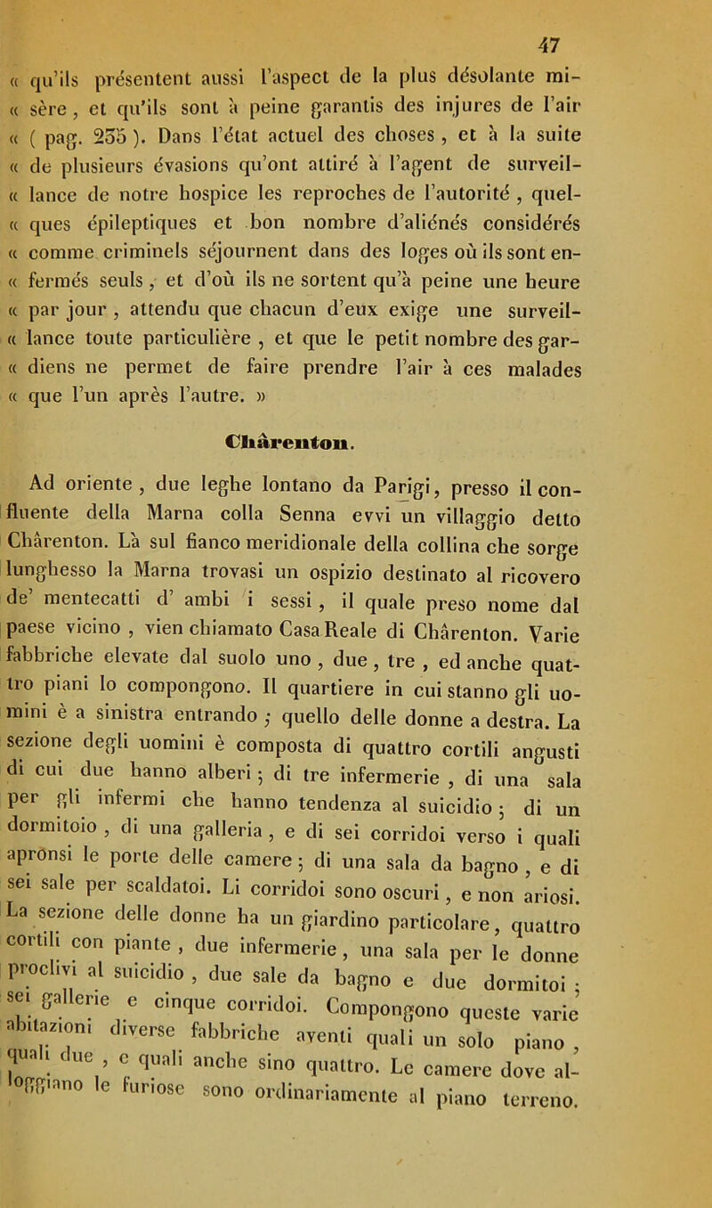 « qu’ils présentent aussi l’aspect de la plus desolante mi- « sère, et qu’ils soni à peine garantis des injures de l’air « ( pag. 255 ). Dans l’état actuel des clioses , et à la suite « de plusieurs évasions qu’ont attiro à Fagent de surveil- « lance de notre hospice les reproches de Fautorité , quel- li ques èpileptiques et bon nombre d’aliénés considérés « corame criminels séjournent dans des loges où ils sont en- ee fermés seuls , et d’où ils ne sortent qu’à peine une beure « par jour , attendo que chacun d’eux exige une surveil- « lance toute particulière , et que le petit nombre des gar- « diens ne permet de faire prendre Fair à ces malades « que l’un après l’autre. » CHàrenton. Ad oriente, due leghe lontano da Parigi, presso il con- fluente della Marna colla Senna evvi un villaggio detto Chàrenton. Là sul fianco meridionale della collina che sorge lunghesso la Marna trovasi un ospizio destinato al ricovero de mentecatti d ambi i sessi , il quale preso nome dal paese vicino , vien chiamato Casa Reale di Chàrenton. Varie fabbriche elevate dal suolo uno , due , tre , ed anche quat- tro piani lo compongono. Il quartiere in cui stanno gli uo- mini è a sinistra entrando ; quello delle donne a destra. La sezione degli uomini è composta di quattro cortili angusti di cui due hanno alberi ; di tre infermerie , di una sala per gli infermi che hanno tendenza al suicidio ; di un dormitolo , di una galleria , e di sei corridoi verso i quali apronsi le porle delle camere 5 di una sala da bagno , e di sei sale per scaldatoi. Li corridoi sono oscuri, e non ariosi. La sezione delle donne ha un giardino particolare, quattro cortili con piante , due infermerie, una sala per le donne proclivi al suicidio , due sale da bagno e due dormito! : sei gallerie e cinque corridoi. Compongono queste varie abitazioni diverse fabbriche aventi quali un solo piano , r ! CUe,’ quaI‘ anclie sino quattro. Le camere dove al- c furiose sono ordinariamente al piano terreno.