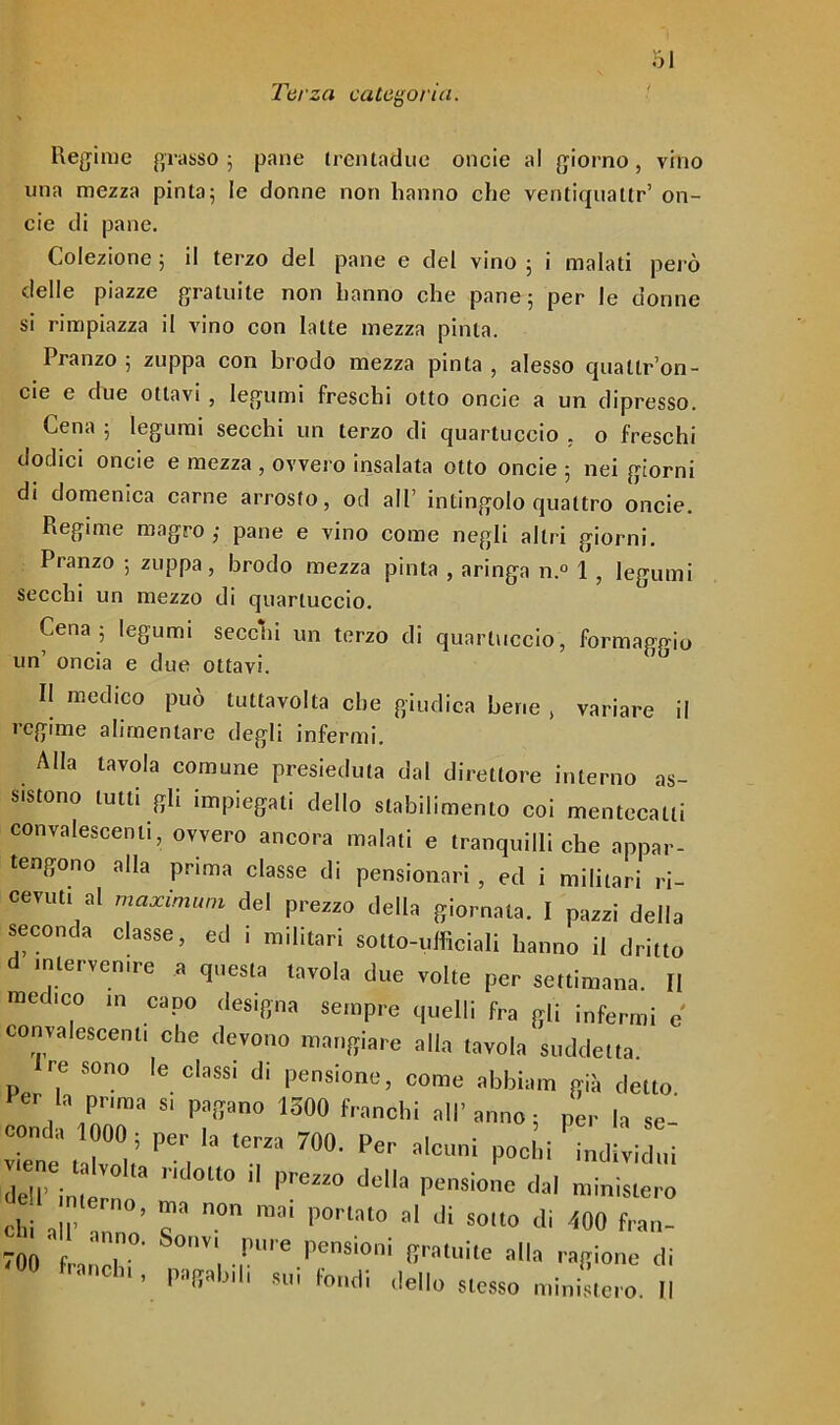 Terza categoria. Regime grasso ; pane trematine onde al giorno, vino una mezza pinta; le donne non hanno che ventiqualtr’ on- cie di pane. Colezione ; il terzo del pane e del vino ; i malati però delle piazze gratuite non hanno che pane; per le donne si rimpiazza il vino con latte mezza pinta. Pranzo ; zuppa con brodo mezza pinta , alesso qualtr’on- cie e due ottavi , legumi freschi otto onde a un dipresso. Cena ; legumi secchi un terzo di quartuccio . o freschi dodici onde e mezza , ovvero insalata otto onde ; nei giorni di domenica carne arrosto, od all’ intingolo quattro onde. Regime magro ,• pane e vino come negli altri giorni. Pranzo ; zuppa, brodo mezza pinta , aringa n.° 1 , legumi secchi un mezzo di quartuccio. Cena ; legumi secchi un terzo di quartuccio, formaggio un’ oncia e due ottavi. II medico può tuttavolta che giudica bene , variare il regime alimentare degli infermi. Alla tavola comune presieduta dal direttore interno as- sono tutti gli impiegati dello stabilimento coi mentecatti convalescenti, ovvero ancora malati e tranquilli che appar- tengono alla prima classe di pensionaci , ed i militari ri- cevuti al maximum del prezzo della giornata. I pazzi della seconda classe, ed i militari sotto-ufficiali hanno il dritto intervenire a questa tavola due volte per settimana. II medico in capo designa sempre quelli fra gli infermi e convalescenti che devono mangiare alla tavola suddetta. re sono le classi di pensione, come abbimi già detto. co, \P0r  '710 1500 Per la so- ie e Tj Per, T Per a'CUnI P°clli Macini «internò °° ^ dt'a Pe8ÌOne dal Uniste,o olii all’ , ’ T n° mi p0l'lat0 al di sono di (0(1 fran- 701) L T0' , !”'e PenSÌ°ni 8“^ al'» .afiione di °° franchi, palili 8ui (ondi ,Ie||o ^