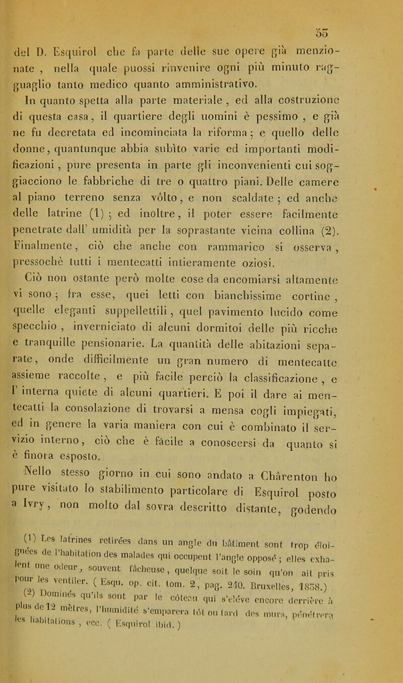 5o del D. Esquirol elio fa parie delle sue opere già menzio- nate , nella quale puossi rinvenire ogni più minuto rag- guaglio tanto medico quanto amministrativo. In quanto spetta alla parte materiale , ed alla costruzione di questa casa, il quartiere degli uomini è pessimo , e già ne fu decretata ed incominciata la riforma; e quello delle donne, quantunque abbia subito varie ed importanti modi- ficazioni , pure presenta in parte gli inconvenienti cui sog- giacciono le fabbriche di tre o quattro piani. Delle camere al piano terreno senza vólto, e non scaldate; ed anche delle latrine (1); ed inoltre, il poter essere facilmente penetrate dall’ umidità per la soprastante vicina collina (2). Finalmente, ciò che anche con rammarico si osserva , pressoché lutti i mentecatti intieramente oziosi. Ciò non ostante però molte cose da encomiarsi altamente vi sono ; fra esse, quei letti con bianchissime cortine , quelle eleganti suppellettili, quel pavimento lucido come specchio , inverniciato di alcuni dormi toi delle più ricche e tranquille pensionane. La quantità delle abitazioni sepa- rate, onde difficilmente un gran numero di mentecatte assieme raccolte , e più facile perciò la classificazione , e 1 interna quiete di alcuni quartieri. E poi il dare ai men- tecatti la consolazione di trovarsi a mensa cogli impiegati, ed in genere la varia maniera con cui è combinato il ser- vizio interno, ciò che è fàcile a conoscersi da quanto si è finora esposto. Nello stesso giorno in cui sono andato a Chàrenton ho pure visitato Io stabilimento particolare di Esquirol posto a Ivry, non molto dal sovra descritto distante, godendo (0 I.os latrines relirées dans un angle dii bàtiment soni Irop dloi- nws de l’habitationdes malades qui occupent l’angle oppose; ei|es exlia- lent «ne odeur, souvent fàcheuse, quelque soit le soin qu’on ail pris Pour !es ventiler. ( Esqu. op. cit. toni. 2, png. 250. Bruxelles, 1838.) (-) ornili dii qu’its soni par le còteau qui s’eléve encore derrière pus de 2 mètres, rimandile s’emparera tòt ou (ard des murs, pém'lrer;, les l,abltalions , eco. ( Esquirol ibirt. )