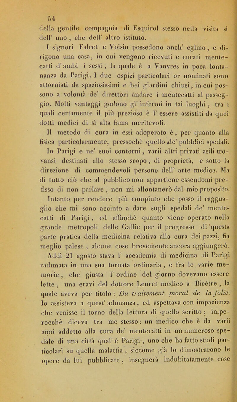 64 della gentile compagnia di Esquirol slesso nella visita sì dell1 uno , che dell’ altro istituto. I signori Falret e Voisin possedono aneli’ eglino, e di- rigono una casa, in cui vengono ricevuti e curati mente- catti d’ambi i sessi , la quale è a Vanvres in poca lonta- nanza da Parigi. I due ospizi particolari or nominati sono attorniati da spaziosissimi e bei giardini chiusi, in cui pos- sono a volontà de’ direttori andare i mentecatti al passeg- gio. Molti vantaggi godono gl’ infermi in lai luoghi , tra i quali certamente il più prezioso è V essere assistiti da quei dotti medici di sì alta fama meritevoli. II metodo di cura in essi adoperato è , per quanto alla fisica particolarmente, pressoché quello wde’pubblici spedali. In Parigi e ne’ suoi contorni, varii altri privati asili tro- vami destinati allo stesso scopo, di proprietà, e sotto la direzione di commendevoli persone dell’ arte medica. Ma di tutto ciò che al pubblico non appartiene essendomi pre- fisso di non parlare , non mi allontanerò dal mio proposito. Intanto per rendere più compiuto che posso il raggua- glio che mi sono accinto a dare sugli spedali de’ mente- catti di Parigi , ed affinchè quanto viene operato nella grande metropoli delle Gallie per il progresso di questa parte pratica della medicina relativa alla cura dei pazzi, fia meglio palese , alcune cose brevemente ancora aggiungerò. . Addì 21 agosto stava 1’ accademia di medicina di Parigi radunata in una sua tornata ordinaria , e fra le varie me- morie , che giusta 1’ ordine del giorno dovevano essere lette , una eravi del dottore Leuret medico a Bicétre , la quale aveva per titolo : Da traitement moral de la folte. Io assisteva a quest’ adunanza , ed aspettava con impazienza che venisse il torno della lettura di quello scritto \ impe- rocché diceva tra me stesso: un medico che è da varii anni addetto alla cura de’ mentecatti in un numeroso spe- dale di una città qual' è Parigi , uno che ha fatto studi par- ticolari su quella malattia , siccome già lo dimostrarono le opere da lui pubblicate , insegnerà indubitatamente cose