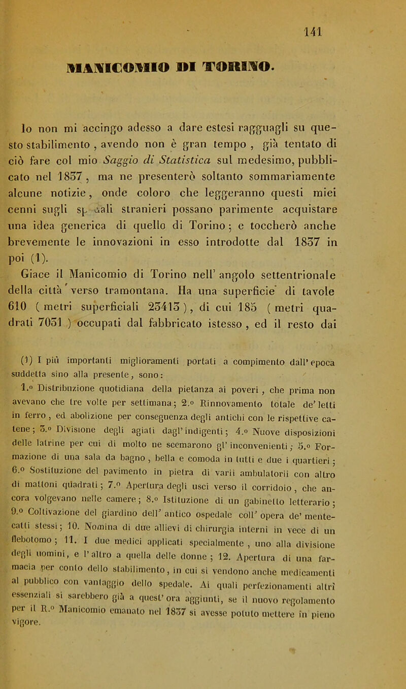 MANICOMIO M TORINO. lo non mi accingo adesso a dare estesi ragguagli su que- sto stabilimento , avendo non è gran tempo , già tentato di ciò fare col mio Saggio eli Statistica sul medesimo, pubbli- cato nel 1857, ma ne presenterò soltanto sommariamente alcune notizie, onde coloro che leggeranno questi miei cenni sugli sp viali stranieri possano parimente acquistare una idea generica di quello di Torino ; e toccherò anche brevemente le innovazioni in esso introdotte dal 1857 in poi (1). Giace il Manicomio di Torino nell’ angolo settentrionale della città verso tramontana. Ha una superfìcie di tavole 610 (metri superficiali 25415 ), di cui 185 (metri qua- drati 7051 ) occupati dal fabbricato istesso , ed il resto dai 0) I più importanti miglioramenti portali a compimento dall’epoca suddetta sino alla presente, sono: 1. Distribuzione quotidiana della pietanza ai poveri , che prima non avevano che tre volle per settimana; 2.° Rinnovamento totale de’letti in ferro , ed abolizione per conseguenza degli antichi con le rispettive ca- tene ; 3.» Divisione degli agiati dagl’ indigenti ; 4.» Nuove disposizioni delle latrine per cui di molto ne scemarono gl’ inconvenienti ; 5.» For- mazione di una sala da bagno , bella e comoda in lutti e due i quartieri ; 6.0 Sostituzione del pavimento in pietra di varii ambulalorii con altro di mattoni quadrati; 7.e Apertura degli usci verso il corridoio, che an- cora volgevano nelle camere; 8.0 Istituzione di un gabinetto letterario; 9.0 Coltivazione del giardino dell’ antico ospedale colF opera de’ mente- catti stessi; 10. Nomina di due allievi di chirurgia interni in vece di un flebotomo; 11. I due medici applicati specialmente, uno alla divisione degli uomini, e l’altro a quella delle donne; 12. Apertura di una far- macia per conto dello stabilimento, in cui si vendono anche medicamenti al pubblico con vantaggio dello spedale. Ai quali perfezionamenti altri essenziali si saiebbero già a quest’ora aggiunti, se il nuovo regolamento per il R 0 Manicomio emanato nel 1837 si avesse potuto mettere in pieno vigore.