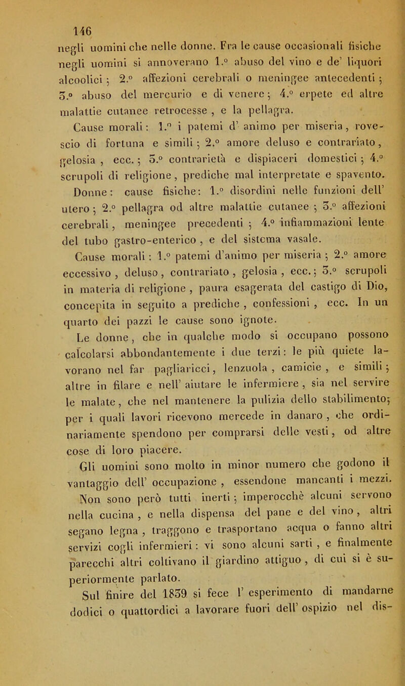 negli uomini che nelle donne. Fra le cause occasionali fisiche negli uomini si annoverano l.° abuso del vino e de’ liquori alcoolici 5 2.° affezioni cerebrali o meningee antecedenti 5 o.° abuso del mercurio e di venere; 4.° erpete ed altre malattie cutanee retrocesse , e la pellagra. Cause morali: l.° i patemi d’ animo per miseria, rove- scio di fortuna e simili; 2.° amore deluso e contrariato, gelosia , ecc. ; o.° contrarietà e dispiaceri domestici ; 4.° scrupoli di religione, prediche mal interpretate e spavento. Donne: cause fisiche: l.° disordini nelle funzioni dell’ utero ; 2.° pellagra od altre malattie cutanee ; o.° affezioni cerebrali, meningee precedenti ; 4.° infiammazioni lente del tubo gastro-enterico , e del sistema vasale. Cause morali : l.° patemi d’animo per miseria ; 2.° amore eccessivo , deluso , contrariato , gelosia , ecc. ; 3.° scrupoli in materia di religione , paura esagerata del castigo di Dio, concepita in seguito a prediche , confessioni , ecc. In un quarto dei pazzi le cause sono ignote. Le donne, che in qualche modo si occupano possono calcolarsi abbondantemente i due terzi: le più quiete la- vorano nel far pagliaricci, lenzuola, camicie, e simili; altre in filare e nell’ aiutare le infermiere , sia nel servire le malate, che nel mantenere la pulizia dello stabilimento; per i quali lavori ricevono mercede in danaro , che ordi- nariamente spendono per comprarsi delle vesti, od altre cose di loro piacere. Gli uomini sono molto in minor numero che godono il vantaggio dell’ occupazione , essendone mancanti i mezzi. Non sono però tutti inerti ; imperocché alcuni servono nella cucina , e nella dispensa del pane e del vino , altri segano legna , traggono e trasportano acqua o fanno altri servizi cogli infermieri : vi sono alcuni sarti , e finalmente parecchi altri coltivano il giardino attiguo , di cui si è su- periormente parlato. Sul finire del 1859 si fece 1’ esperimento di mandarne dodici o quattordici a lavorare fuori dell’ ospizio nel dis-