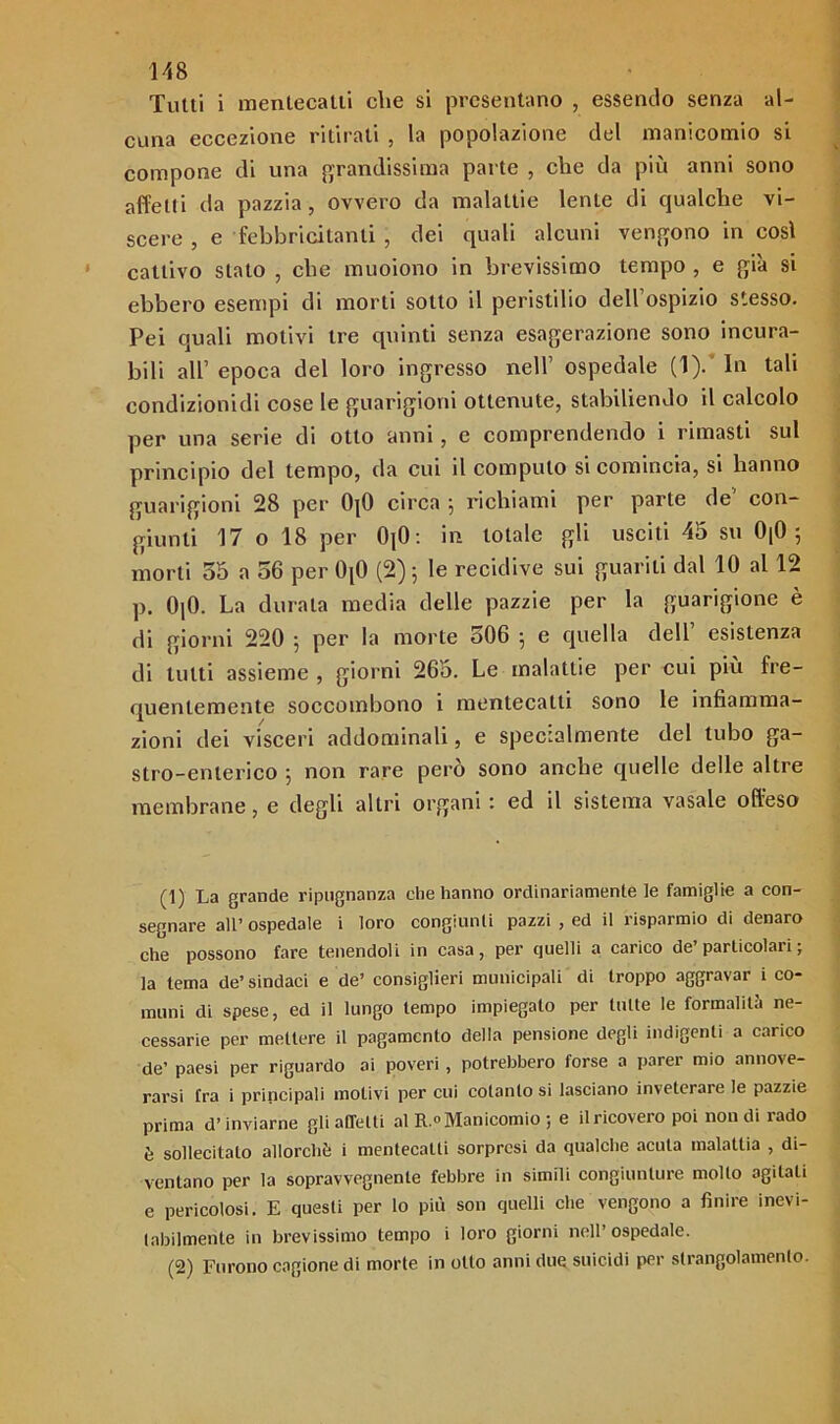 Tutti i mentecatti che si presentano , essendo senza al- cuna eccezione ritirali , la popolazione del manicomio si compone di una grandissima parte , che da più anni sono affetti da pazzia, ovvero da malattie lente di qualche vi- scere, e febbricitanti , dei quali alcuni vengono in così cattivo stato , che muoiono in brevissimo tempo , e già si ebbero esempi di morti sotto il peristilio dell’ospizio stesso. Pei quali motivi tre quinti senza esagerazione sono incura- bili all’ epoca del loro ingresso nell’ ospedale (1).’ In tali condizionidi cose le guarigioni ottenute, stabiliendo il calcolo per una serie di otto anni, e comprendendo i rimasti sul principio del tempo, da cui il computo si comincia, si hanno guarigioni 28 per 0|0 circa ; richiami per parte de' con- giunti 17 o 18 per 0]0 : in totale gli usciti 45 su 0|0 5 morti 55 a 56 per 0[0 (2)^ le recidive sui guariti dal 10 al 12 p. 0]0. La durala media delle pazzie per la guarigione è di giorni 220 5 per la morte 0O6 ^ e quella dell esistenza di lutti assieme , giorni 265. Le malattie per cui più fre- quentemente soccombono i mentecatti sono le infiamma- zioni dei visceri addominali, e specialmente del tubo ga- stro-enterico 5 non rare però sono anche quelle delle altre membrane, e degli altri organi : ed il sistema vasale offeso (1) La grande ripugnanza che hanno ordinariamente le famiglie a con- segnare all’ ospedale i loro congiunti pazzi , ed il risparmio di denaro che possono fare tenendoli in casa, per quelli a carico de’ particolari ; la tema de’ sindaei e de’ consiglieri municipali di troppo aggravar i co- muni di spese, ed il lungo tempo impiegato per tutte le formalità ne- cessarie per mettere il pagamento della pensione degli indigenti a carico de’ paesi per riguardo ai poveri, potrebbero forse a parer mio annove- rarsi fra i principali motivi per cui cotanto si lasciano inveterare le pazzie prima d’inviarne gli affetti al R.° Manicomio ; e il ricovero poi non di rado è sollecitalo allorché i mentecatti sorpresi da qualche acuta malattia , di- ventano per la sopravvegnenle febbre in simili congiunture molto agitati e pericolosi. E questi per lo più son quelli che vengono a finire inevi- tabilmente in brevissimo tempo i loro giorni nell’ospedale. (2) Furono cagione di morte in otto anni due suicidi per strangolamento.