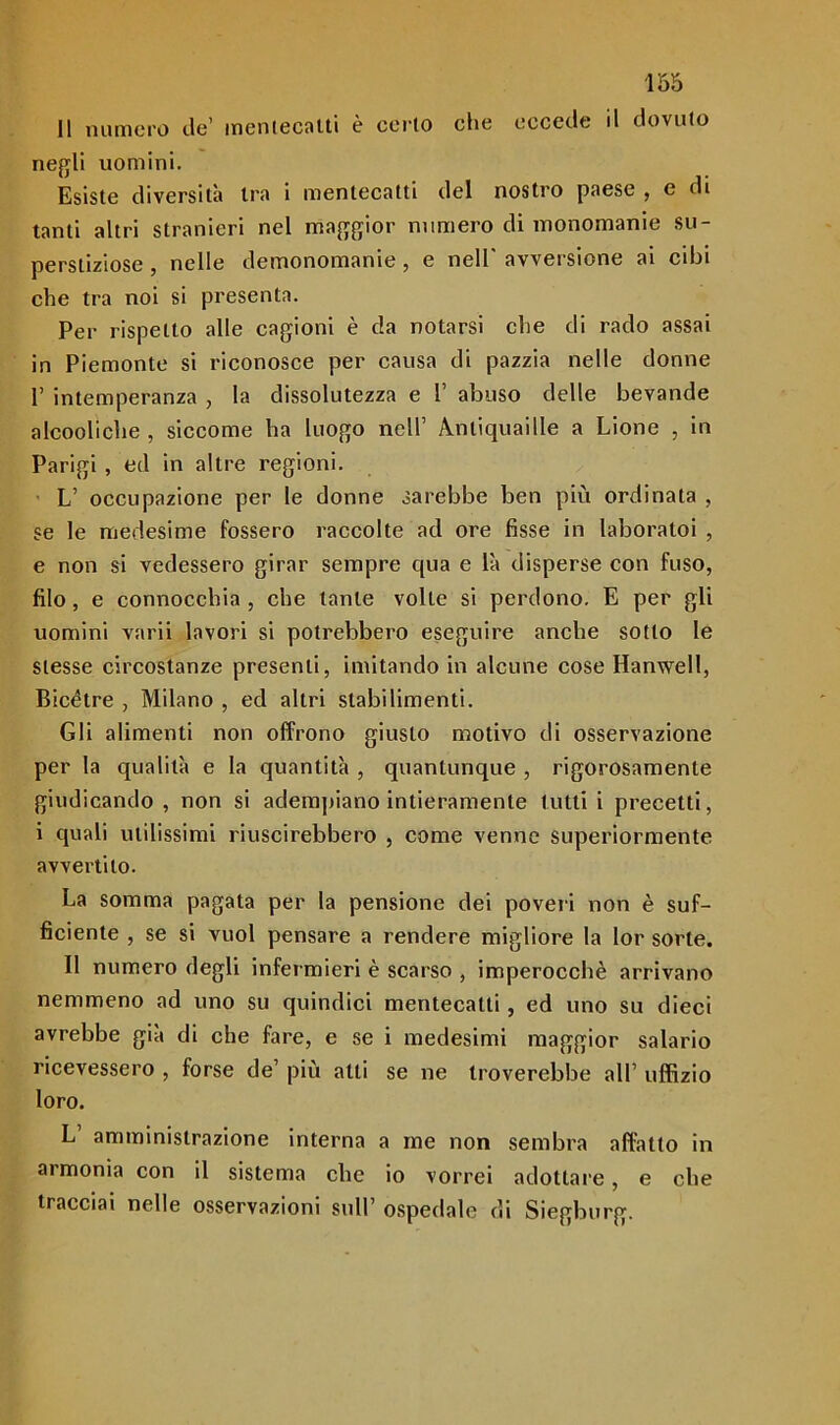 Il numero de’ mentecatti è certo che eccede d dovuto negli uomini. Esiste diversità tra i mentecatti del nostro paese , e di tanti altri stranieri nel maggior numero di monomanie su- perstiziose , nelle demonomanie, e nell' avversione ai cibi che tra noi si presenta. Per rispetto alle cagioni è da notarsi che di rado assai in Piemonte si riconosce per causa di pazzia nelle donne 1’ intemperanza , la dissolutezza e 1’ abuso delle bevande alcooliche , siccome ha luogo nell’ Anliquaille a Lione , in Parigi , ed in altre regioni. L’ occupazione per le donne sarebbe ben più ordinata , se le medesime fossero raccolte ad ore fisse in laboratoi , e non si vedessero girar sempre cpia e là disperse con fuso, filo, e connocchia , che tante volte si perdono. E per gli uomini varii lavori si potrebbero eseguire anche sotto le stesse circostanze presenti, imitando in alcune cose Hanwell, Bicètre , Milano , ed altri stabilimenti. Gli alimenti non offrono giusto motivo di osservazione per la qualità e la quantità , quantunque , rigorosamente giudicando, non si adempiano intieramente tutti i precetti, i quali utilissimi riuscirebbero , come venne superiormente avvertito. La somma pagata per la pensione dei poveri non è suf- ficiente , se si vuol pensare a rendere migliore la lor sorte. Il numero degli infermieri è scarso , imperocché arrivano nemmeno ad uno su quindici mentecatti, ed uno su dieci avrebbe già di che fare, e se i medesimi maggior salario ricevessero , forse de’ più alti se ne troverebbe all’ uffizio loro. L’ amministrazione interna a me non sembra affatto in armonia con il sistema che io vorrei adottare, e che tracciai nelle osservazioni sull’ ospedale di Siegburg.