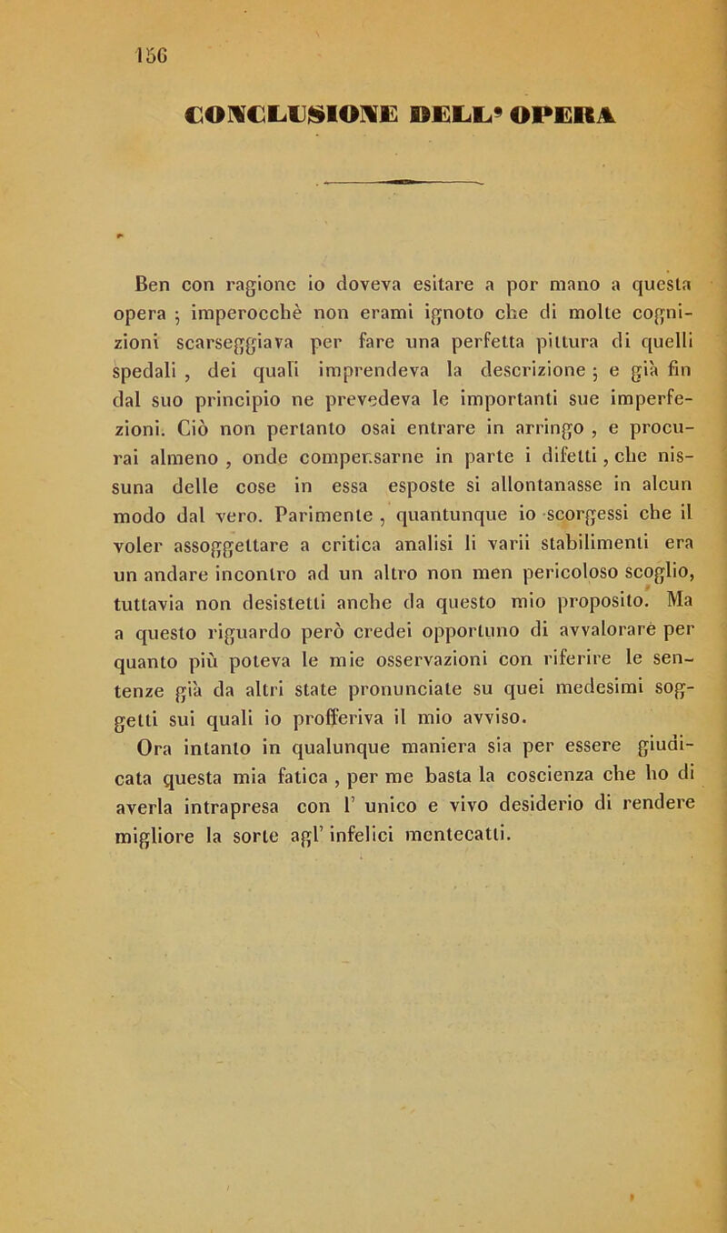 I5G COKCLD^IOIE DELL* OPERA Ben con ragione io doveva esitare a por mano a questa opera 5 imperocché non erami ignoto che di molte cogni- zioni scarseggiava per fare una perfetta pittura di quelli spedali , dei quali imprendeva la descrizione 5 e già fin dal suo principio ne prevedeva le importanti sue imperfe- zioni. Ciò non pertanto osai entrare in arringo , e procu- rai almeno , onde compensarne in parte i difetti, che nis- suna delle cose in essa esposte si allontanasse in alcun modo dal vero. Parimente , quantunque io scorgessi che il voler assoggettare a critica analisi li varii stabilimenti era un andare incontro ad un altro non men pericoloso scoglio, tuttavia non desistetti anche da questo mio proposito. Ma a questo riguardo però credei opportuno di avvalorare per quanto più poteva le mie osservazioni con riferire le sen- tenze già da altri state pronunciate su quei medesimi sog- getti sui quali io profferiva il mio avviso. Ora intanto in qualunque maniera sia per essere giudi- cata questa mia fatica , per me basta la coscienza che ho di averla intrapresa con 1’ unico e vivo desiderio di rendere migliore la sorte agl’ infelici mentecatti. »