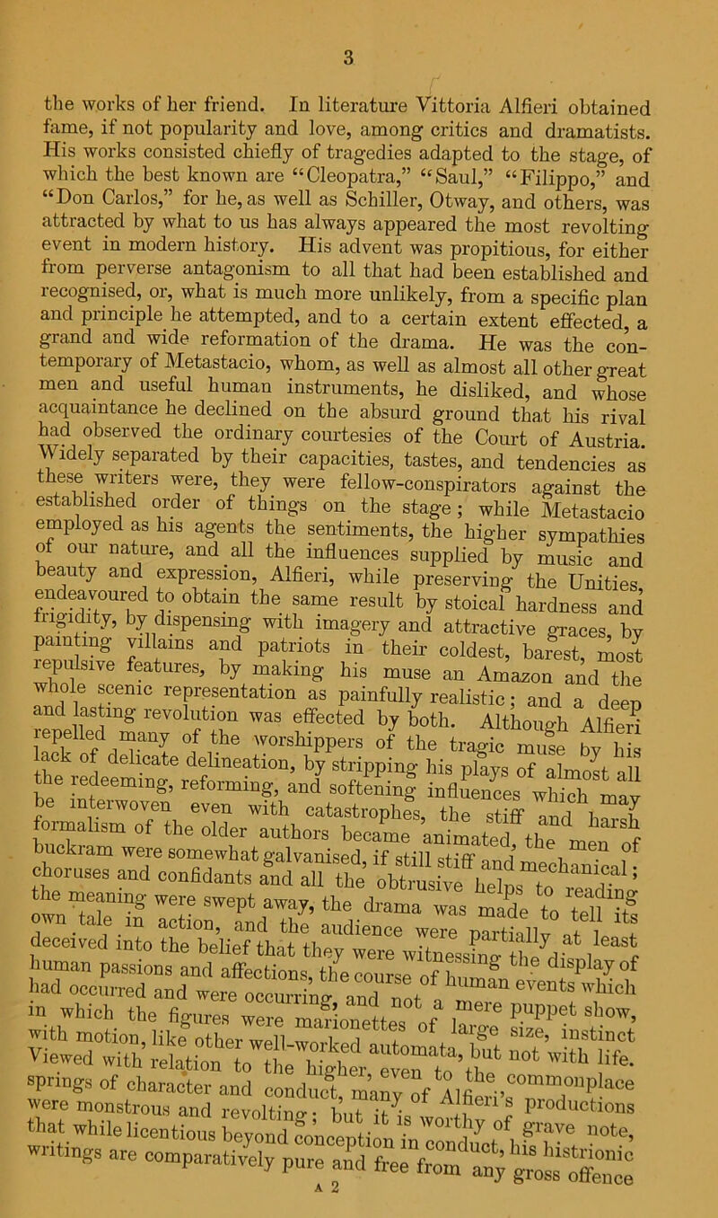 the works of her friend. In literature Vittoria Alfieri obtained fame, if not popularity and love, among critics and dramatists. His works consisted chiefly of tragedies adapted to the stage, of which the best known are “Cleopatra,” “Saul,” “Filippo,” and “Don Carlos,” for he, as well as Schiller, Otway, and others, was attracted by what to us has always appeared the most revolting event in modern history. His advent was propitious, for either from perverse antagonism to all that had been established and recognised, or, what is much more unlikely, from a specific plan and principle he attempted, and to a certain extent effected a grand and wide reformation of the drama. He was the con- temporary of Metastacio, whom, as well as almost all other great men and useful human instruments, he disliked, and whose acquaintance he declined on the absurd ground tha,t his rival had observed the ordinary courtesies of the Court of Austria Widely separated by their capacities, tastes, and tenLncifs a^ were, they were fellow-conspirators against the established order of things on the stage; while Metastacio employed as his agents the sentiments, the higher sympathies of our nature, and all the influences supplied by music and beauty and expression, Alfieri, while preserving the Unities endeavoured to obtain the same result by stoical hardness and iigidity, by dispensmg with imagery and attractive graces, by painting villains and patriots in their coldest, barest, most ^pulsive features, by making his muse an Amazon and the whole scenic representation as painfully realistic; and a deep and lasting revolution was effected by both. Although Alfieri lepelled many of the worshippers of the tragic muse bv his lack of delicate delineation, by stripping his plays of almost all the redeeming, reforming, and sof^Mnl inflfenLs wh^h be interwoven even with catastrophes the i 7 fonnaliso. of the older authors belC buckiam were somewhat ffalvanised if still cti'ff J i choruses and conadants L XTht the memmg were swept awaj, the drama was made to d^eir:; helienw HI Which the figures were maUonettes of 1?^''^ that whilelieentious be;ond Jo^ceptifn wntmgs are comparatively pure and free from any A 2