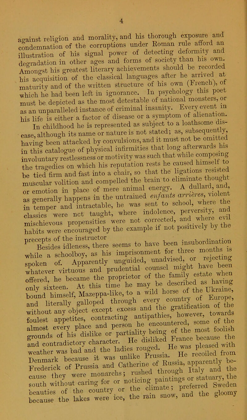 against religion and morality, and his tlmrongh exposure and condemnation of the corruptions under Roman rule afford an illustration of his signal power of detecting deformity and deo-radation in other ages and forms of society than his own. Amongst his greatest literary achievements should he recorded his acquisition of the classical languages after arrived at maturity and of the written structure of his own (hrench), ot which he had been left in ignorance. In psychology this poet must he depicted as the most detestable of national monsters, or as an unparalleled instance of criminal insanity. Every event in his life is either a factor of disease or a symptom of alienation. In childhood he is represented as subject to a loathsome dis- ease, although its name or nature is not stated; as, subsequent y, having been attacked by convulsions, and it must not he in this catalogue of physical infirmities that long afterwards _h involuntary restlessness or motivity was such that while composing the tragedies on which his reputation rests he caused himself to te Sfirm and fast into a chair, so that the ligations resisted muscular volition and compelled the brain to or emotion in place of mere animal energy. A dullard, ana, as generally happens in the untrained en in temper and intractable, he was sent to scho , classics were net taught, where indolence, idtoe^C; seems, to have .hile a —y as Ms ^ rejecting ;''ht4ver virtuoranlVd^^^ ’counsel might have been ffpvprl he became the proprietor of the family estate when “rthis tLe%e --y, bound himself, Mazeppa-like, to a wild Europe’ and literally galloped through ‘rf, “™Xln SrMk ^o?Ssia‘ ^^2 2 cause they J south without caung fo t^^ ^preferred Sweden taCr the lakes wmVice, the rain snow, and the gloomy