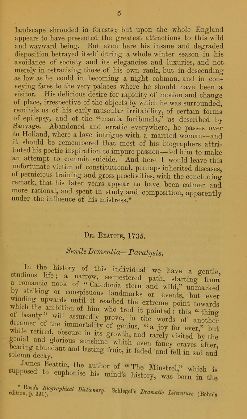 landscape shrouded in forests; but upon the whole England appears to have presented the greatest attractions to this wild and wayward being. But even here his insane and degraded disposition betrayed itself during a whole winter season in his avoidance of society and its elegancies and luxuries, and not merely in ostracising those of his own rank, hut in descending as low as he could in becoming a night cabman, and in con- veying fares to the very palaces where he should have been a visitor. His delirious desire for rapidity of motion and change of place, irrespective of the objects by which he was surrounded, reminds us of his early muscular irritability, of certain forms of epilepsy, and of the “mania furibunda,” as described by Sauvage. Abandoned and erratic everywhere, he passes over to Holland, where a love intrigue with a married woman—and it should be remembered that most of his biographers attri- buted his poetic inspiration to impure passion—led him to make an attempt to commit suicide. And here I would leave this unfortunate victim of constitutional, perhaps inherited diseases, of pernicious training and gross proclivities, with the concluding remark, that his later years appear to have been calmer and more rational, and spent in study and composition, apparently under the influence of his mistress.* Db. Beattie, 1735. Senile Dementia—Paralysis. individual we have a gentle, studious life; a narrow, sequestered path, starting from a romantic nook of “ Caledonia stern and wild,” unmarked ^ Striking or conspicuous landmarks or events, but ever winding upwards until it reached the extreme point towards Tf £aut^^'^Y^^'''“ pointed?this “thing ot beauty will assuredly prove, in the words of anothe? dreamer of the immortality of genius, “a joy for ever” but while retired, obscure in its growth, and rarely visited by the genial and glorious sunshine which even fancy craves Jfter sole™ dety “ “'i James Beattie, the author of “ The Minstrel ” • supposed to euphonise his mind’s hisL «?'Lo™t\h: Sohhgol'. Dramiio