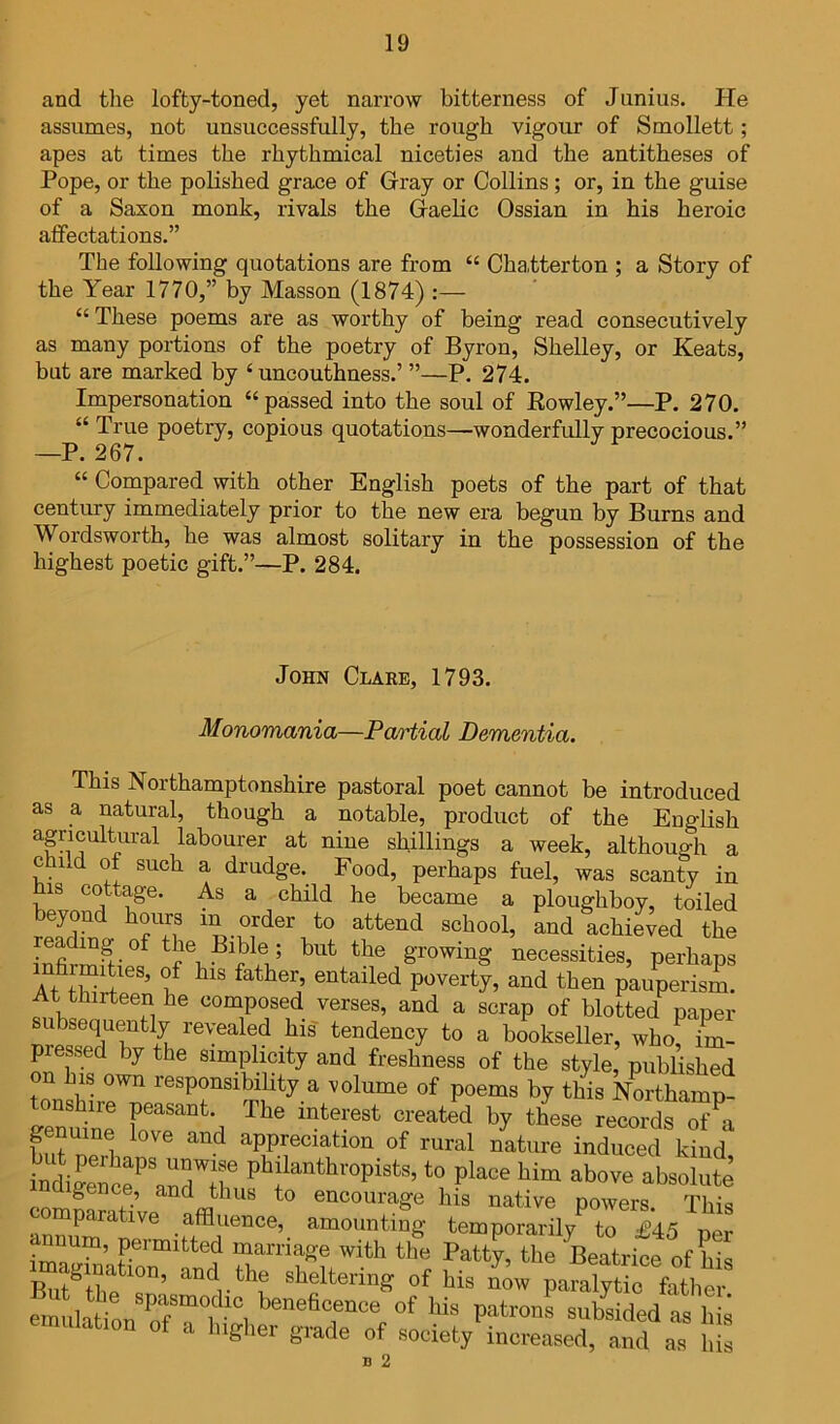 and tlie lofty-toned, yet narrow bitterness of Junius. He assumes, not unsuccessfully, the rough vigour of Smollett; apes at times the rhythmical niceties and the antitheses of Pope, or the polished grace of Gray or Collins ; or, in the guise of a Saxon monk, rivals the Gaelic Ossian in his heroic affectations.” The following quotations are from “ ChaJterton ; a Story of the Year 1770,” by Masson (1874) :— “ These poems are as worthy of being read consecutively as many portions of the poetry of Byron, Shelley, or Keats, but are marked by ‘uncouthness.’ ”—P. 274. Impersonation “passed into the soul of Kowley.”—P, 270. “ True poetry, copious quotations—wonderfMly precocious.” —P. 267. “ Compared with other English poets of the part of that century immediately prior to the new era begun by Burns and Wordsworth, he was almost solitary in the possession of the highest poetic gift.”—P. 284. John Clare, 1793. Monomania—Partial Dementia. This Northamptonshire pastoral poet cannot be introduced as a natural, though a notable, product of the English agricultural labourer at nine shillings a week, although a child of such a drudge. Food, perhaps fuel, was scanty in his cottage. As a child he became a ploughboy, toiled achieved the I'nfi growing necessities, perhaps Voyertj, and then pauperism. At thirteen he composed verses, and a scrap of blotted paper subsequently revealed his tendency to a bookseller, who, im- pressed by the simplicity and freshness of the style, published on his own responsibility a volume of poems by this Northamp- S-e^Mn'e ‘^^’^ated by these records of^i Lt appreciation of rural nature induced kind, Li|ence^'an7fT to place him above absolute f-’ to encourage his native powers. This parative affluence, amounting temporarily to £45 per num, permitted marriage with the Patty, the Beatrice of his imag,naGon^ and the sheltering of his nmv paral^S ^ emLiion STw, subsided as a highei grade of society increased, and as hi B 2 IS