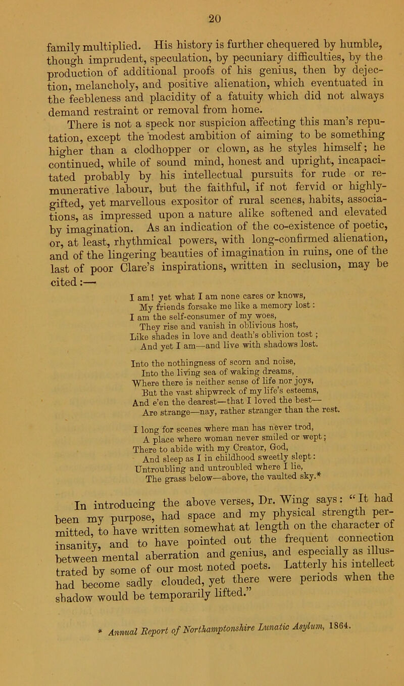 family multiplied. His history is further chequered by humble, though imprudent, speculation, by pecuniary difficulties, by the production of additional proofs of his genius, then by dejec- tion, melancholy, and positive alienation, which eventuated in the feebleness and placidity of a fatuity which did not always demand restraint or removal from home. There is not a speck nor suspicion affecting this man’s repu- tation, except the modest ambition of aiming to be something higher than a clodhopper or clown, as he styles himself; he continued, while of sound mind, honest and upright, incapaci- tated probably by his intellectual pursuits for rude or re- munerative labour, but the faithful, if not fervid or highly- gifted, yet marvellous expositor of rural scenes, habits, associa- tions, as impressed upon a nature alike softened and elevated by imagination. As an indication of the co-existence of poetic, or, at least, rhythmical powers, with long-confirmed alienation, and of the lingering beauties of imagination in ruins, one of the last of poor Clare’s inspirations, written in seclusion, may be cited:— I am! yet what I am none cares or knows, My friends forsake me like a memory lost: I am the self-consumer of my woes, They rise and vanish in oblivious host, Like shades in love and death’s oblivion tost; And yet I am—and live with shadows lost. Into the nothingness of scorn and noise. Into the living sea of waking dreams, _ Where there is neither sense of life nor joys. But the vast shipwreck of my life’s esteems. And e’en the dearest—that I loved the best— Are strange—nay, rather stranger than the rest. I long for scenes where man has never trod, A place where woman never smiled or wept; There to abide with my Creator, God, And sleep as I in childhood sweetly slept: Untroubling and untroubled where I lie. The grass below—above, the vaulted sky.* In introducing the above verses. Dr. Wing says: » It had been my purpose, had space and my Physical strength per- mitted to have written somewhat at length on the character of insanity, and to have pointed out the frequent connection between mental aberration and genius, and especially as illus trated by some of our most noted poets. Latterly his intellect had becLe sadly clouded, yet thep were periods when the shadow would be temporarily lifted. * Animal Beport of NortMmptonshire Lunatic Asylum, 1864,