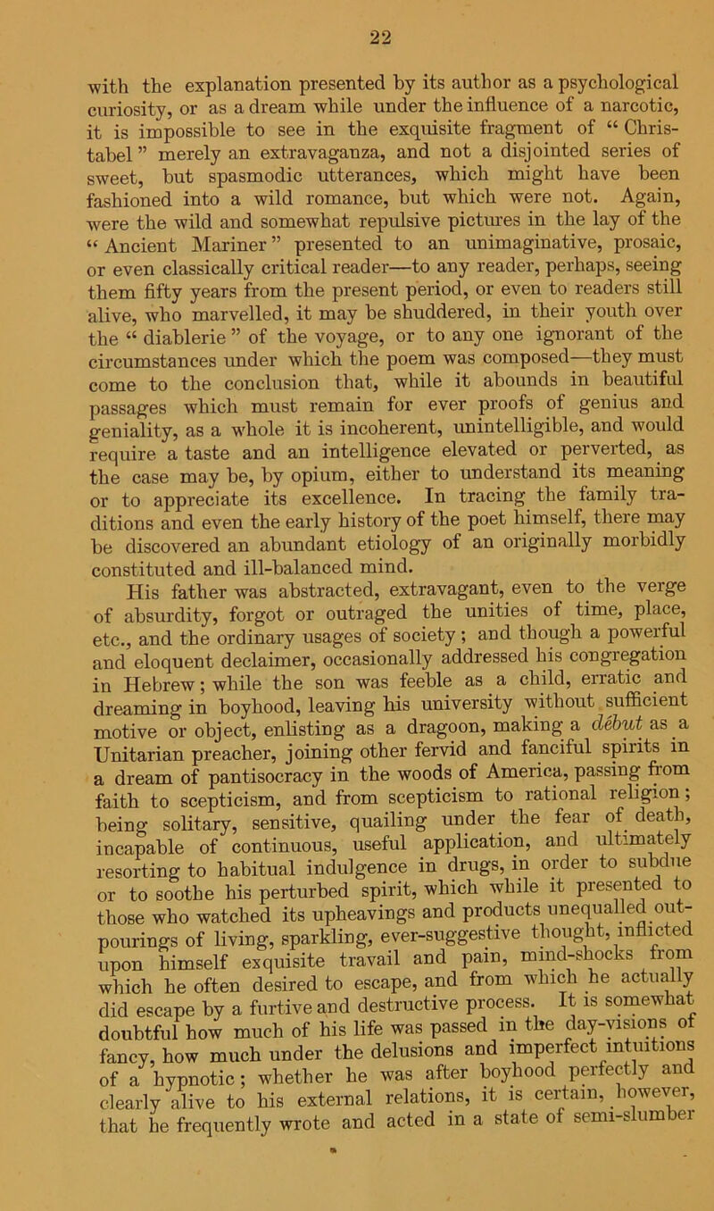 ■with the explanation presented by its author as a psychological curiosity, or as a dream while under the influence of a narcotic, it is impossible to see in the exquisite fragment of “ Chris- tabel ” merely an extravaganza, and not a disjointed series of sweet, but spasmodic utterances, which might have been fashioned into a wild romance, but which were not. Again, were the wild and somewhat repulsive pictures in the lay of the “ Ancient Mariner ” presented to an unimaginative, prosaic, or even classically critical reader—to any reader, perhaps, seeing them flfty years from the present period, or even to readers still alive, who marvelled, it may be shuddered, in their youth over the “ diablerie ” of the voyage, or to any one ignorant of the circumstances under which the poem was composed—they must come to the conclusion that, while it abounds in beautiful passages which must remain for ever proofs of genius and geniality, as a whole it is incoherent, unintelligible, and would require a taste and an intelligence elevated or perverted, as the case may be, by opium, either to understand its meaning or to appreciate its excellence. In tracing the family tra- ditions and even the early history of the poet himself, there may be discovered an abundant etiology of an originally morbidly constituted and ill-balanced mind. His father was abstracted, extravagant, even to the verge of absurdity, forgot or outraged the unities of time, place, etc., and the ordinary usages of society ; and though a powerful and eloquent declaimer, occasionally addressed his congregation in Hebrew; while the son was feeble as a child, erratic and dreaming in boyhood, leaving bis university without sufficient motive or object, enbsting as a dragoon, making a debut as a Unitarian preacher, joining other fervid and fanciful spirits in a dream of pantisocracy in the woods of America, passing from faith to scepticism, and from scepticism to rational religion; being solitary, sensitive, quailing under the fear of death, incapable of continuous, useful application, and ultimately resorting to habitual indulgence in drugs, in order to subdue or to soothe his perturbed spirit, which while it presented to those who watched its upheavings and products unequalled out- pourings of living, sparkling, ever-suggestive thought, inflicted upon himself exquisite travail and pain, mind-shocks from which he often desired to escape, and from which he actually did escape by a furtive and destructive process. It is somewhat doubtful how much of his life was passed in the day--visions of fancy, how much under the delusions and imperfect intuitions of a hypnotic; whether he was after boyhood perfectly and clearly alive to his external relations, it is certain, however, that he frequently wrote and acted in a state of semi-slumber