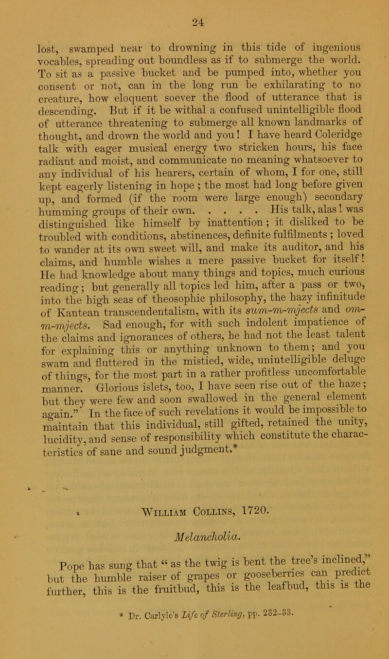 lost, swamped near to drowning in this tide of ingenious vocables, spreading out boundless as if to submerge the world. To sit as a passive bucket and be pumped into, whether you consent or not, can in the long run be exhilarating to no creature, how eloquent soever the flood of utterance that is descending. But if it be withal a confused unintelligible flood of utterance threatening to submerge all known landmarks of thought, and drown the world and you! I have heard Coleridge talk with eager musical energy two stricken hours, his face radiant and moist, and communicate no meaning whatsoever to any individual of his hearers, certain of whom, I for one, still kept eagerly listening in hope ; the most had long before given up, and formed (if tbe room were large enough) secondary humming groups of their own His talk, alas 1 was distinguished like himself by inattention 5 it disliked to be troubled with conditions, abstinences, deflnite fulfilments ; loved to wander at its own sweet will, and make its auditor, and his claims, and humble wishes a mere passive bucket for itself! He had knowledge about many things and topics, much curious reading ; but generally all topics led him, after a pass or two, into the high seas of theosophic philosophy, the hazy infinitude of Kantean transcendentalism, with its sum-m-mjects and onv- 'fm-'fYij&cts. Sad enough, for with such indolent impatience of the claims and ignorances of others, he had not the least talent for explaining this or anything unknown to them; and you swam and fluttered in the mistied, wide, unintelligible deluge of things, for the most part in a rather profitless uncomfortable manner. Glorious islets, too, I have seen rise out of the haze; but they were few and soon swallowed in the general element again.” In the face of such revelations it would be impossible to maintain that this individual, still gifted, retained the unity, lucidity, and sense of responsibility which constitute the charac- teristics of sane and sound judgment. William Collins, 1720. Melancholia. Pope has sung that “ as the twig is bent the tree s inclined, but the humble raiser of grapes or gooseberries can predict further, this is the fruitbud, this is the leaf bud, this is the » Dr. Carlyle’s Life of Sterling, pp. 232-33.