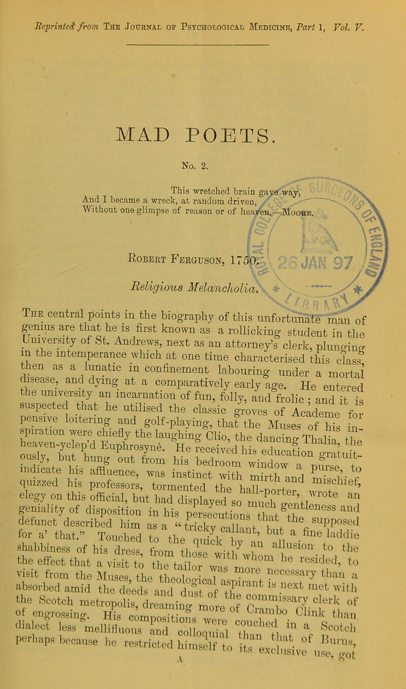 MAD POETS. No. 2. This wretched brain gajfrf And I became a wreck, at random driven, ^ Without one glimpse of reason or of heasf^' Eobert Ferguson, 1750^:;,( V Religious Melancholia\ The central points m the biography of this unfortunate man of genius are that he is first known as a rollicking student in the University of St. Andrews, next as an attorney’s clerk, pluno-iup- in the intemperance which at one time characterised this class en as a lunatic in confinement labouring under a mortal disease, and dying at a comparatively early age. He entered the umversaty an incarnation of fun, folly, and frolic; and it is suspected that he utilised the classic gi-oves of Academe for pensive loitering and golf-playing, that the Muses of Ms M indicate his affluence, was instinct with rr,’ j P^se, to quizzed his professor , elegy on this Ucial, bh had d^^ptayX ™StntC‘^ 1 geniality of disposition in his pLecutions th,t'’il “  ™‘’ detunct described him as a “trickvcnlln f ^ supposed for a- that.” ToucbS to the onF. ‘‘Wie shabbiness of Iiis dress from those illusion to the the effect that a visit to irta W wl visit from the Aluses the thcnlr, • i^ecessary than a absorbed amid the deeds a^d T'“*'' h the Scotch metropolis, drelil^'tlrf ZiiW d.a ect less mellifluous ind colloquial Zn Hr “f perhaps because he restricted himself to its exlbSvf.'.‘Z