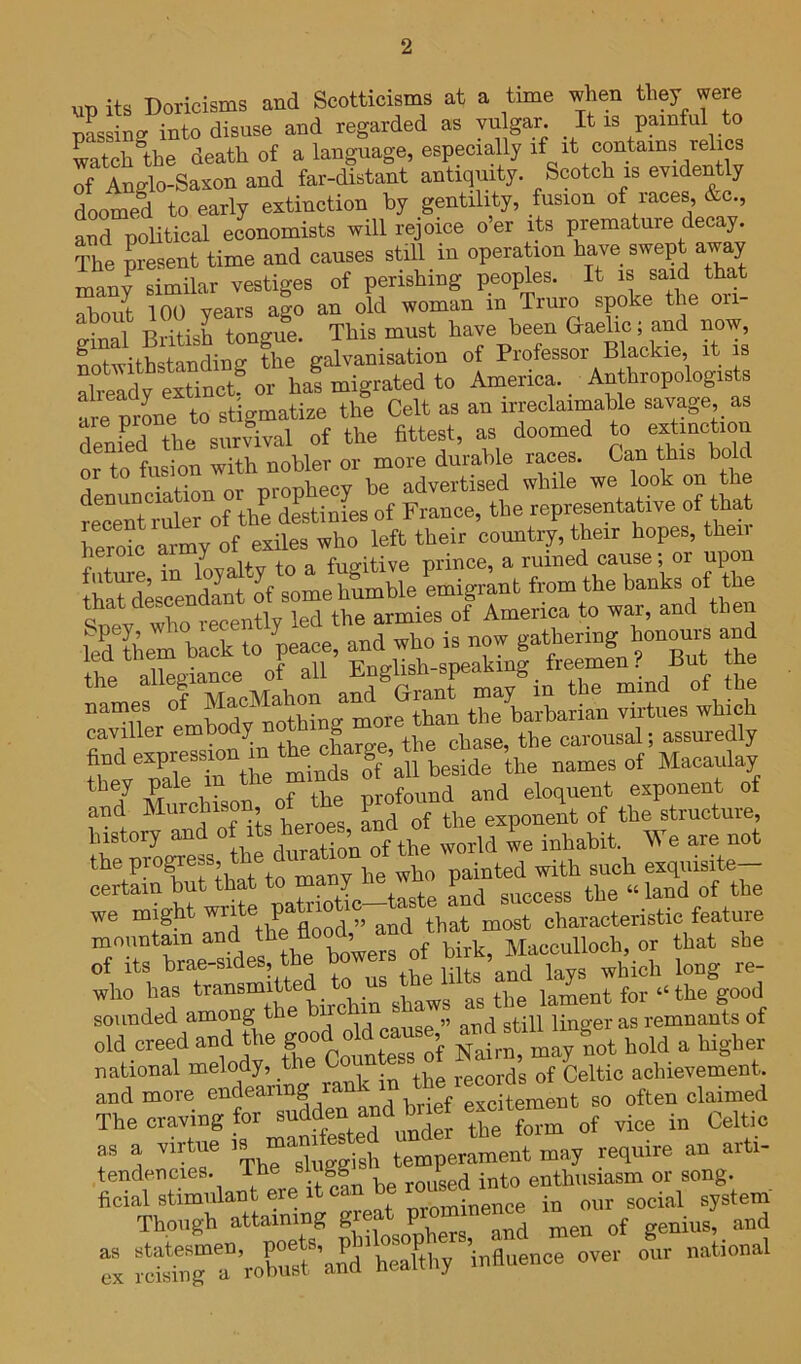 up its Doricisms and Scotticisms at a time when they were pLing into disuse and regarded as vu gar It is painful to Tatch the death of a language, especially if it contains relics of Anglo-Saxon and far-distant antiquity. Scotch is eyidently doomed to early extinction by gentility, fusion of races, &c., and poUtical economists will rejoice o’er its premature decay. The present time and causes still in operation have swept away man? similar vestiges of perishing peoples. It is said that aboi^t 100 years ago an old woman in Truro spoke the ori- • tonffue This must have been Gaelic; and now, SitSSiTfhe of Professor Blackie it is already extinct, or has migrated to America. _ Anthropologis s are prLe to stigmatize the Celt as an irreclaimable savage, as Jenfed the survival of the fittest, as doomed to exU^^^ion or to fusion with nobler or more durable races. Ca,n this bold j • firm nr -nronhecv be advertised while we look on the of ^ of France, the representative of that heroic army of exiles who left their country, their hopes, then futme in loyalty to a fugitive prince, a ruined cause; or uion that dLcendant of some humble emigrant from the banks of th ^nev who recently led the armies of America to war, and the fo jeaee, ^ t g“morf £ rUaSTn wh£h find ^^IntsT’all Ldde^^e^ 77^ 1 ^ ^ nf the profound and eloquent exponent of and Murchison of the piotojd^^ ^ history M the P?^o^ebS, the painted with such exquisite- certain but that to many ne wno p we might ^^7d that most characteristic feature mountain and the flo , d^^ Macculloch, or that she of its brae-sides, the b which long re- who has transmitted to us the li i„^ent for “the good sounded among the hire in ^ ^ ^.s remnants of old creed and the g^d h g ^ national melody, the C records of Celtic achievement, and more endearing rank often claimed The craving for ^^t^m of vice in Celtic T a virtue ggish tei^perameut may require au arti- tendencies. The sii gg F enthusiasm or song. p— trorg^^Jiurs  :‘“VoC?aud\°e7thy ’iuflueuce over our national