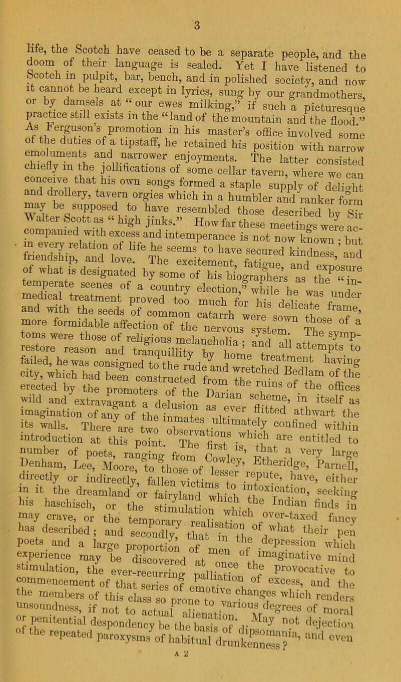 life, the Scotch have ceased to be a separate people, and the doom of their language is sealed. Yet I have listened to bcotch in pulpit, bar, bench, and in polished society, and now It cannot be heard except in lyrics, sung by our grandmothers, or by damsels at « our ewes milking,” if such a picturesque practice still exists in the “land of the mountain and the flood.” master’s office involved some of the duties of a tipstaff, he retained his position with narrow emoluments and narrower enjoyments. The latter consisted efly m the jollifications of some cellar tavern, where we can conceive that his own songs formed a staple supply of delioffit and drollery, tavern orgies which in a humbler and ranker fo°rm may be supposed to have resembled those described by Sir Walter Scott as ‘ high jinks.” How far these meetings were ac- companied with excess and intemperance is not now kL^ but secured kindness ’and enclship, and love. The excitement, fatigue, and exposure of what IS designated by some of his biographers as tb? « oms were those of religious melancholia ; and all attemptrtn restore reason and truTinin'li,'!-,. attempts to erected by the nrnmntpi-c. T^ • ^ -iLuns or tne offices wild and extravagant a delusion as'^'^^ver 'Sd’ Ith  its Lis. Thera^e Zl X introduction at this point. The first is tbnt^^^ entitled to number of poets moo-i-nr,. f. ^ \ very laro-e Denham, Lee, M’oore, to ^thosTof lelsr^’ropuf^l^ Parnell, directly or indirectly, fifllen victimf to in it the dreamland or fairvland wlnVi seeking his haschisch, or the stiinuhtion Radian finds in may crave, or’ the temporary lias described; and secondly that h,Tn V poets and a large proportion of men of i™ experience may be discovered al oo ^ imaginative mind stimulation, the ever-recurring palliaul to commencement of that series of eCtivo l. ^ *'>0 he members of this class so pmim to vartX* nnsonndness, if not to actual aliXim, moral or penitential despondency be the S o?'n-™t dejection of the repeated ParoxysmsL h^if-t^drirntX^f*’ A 2