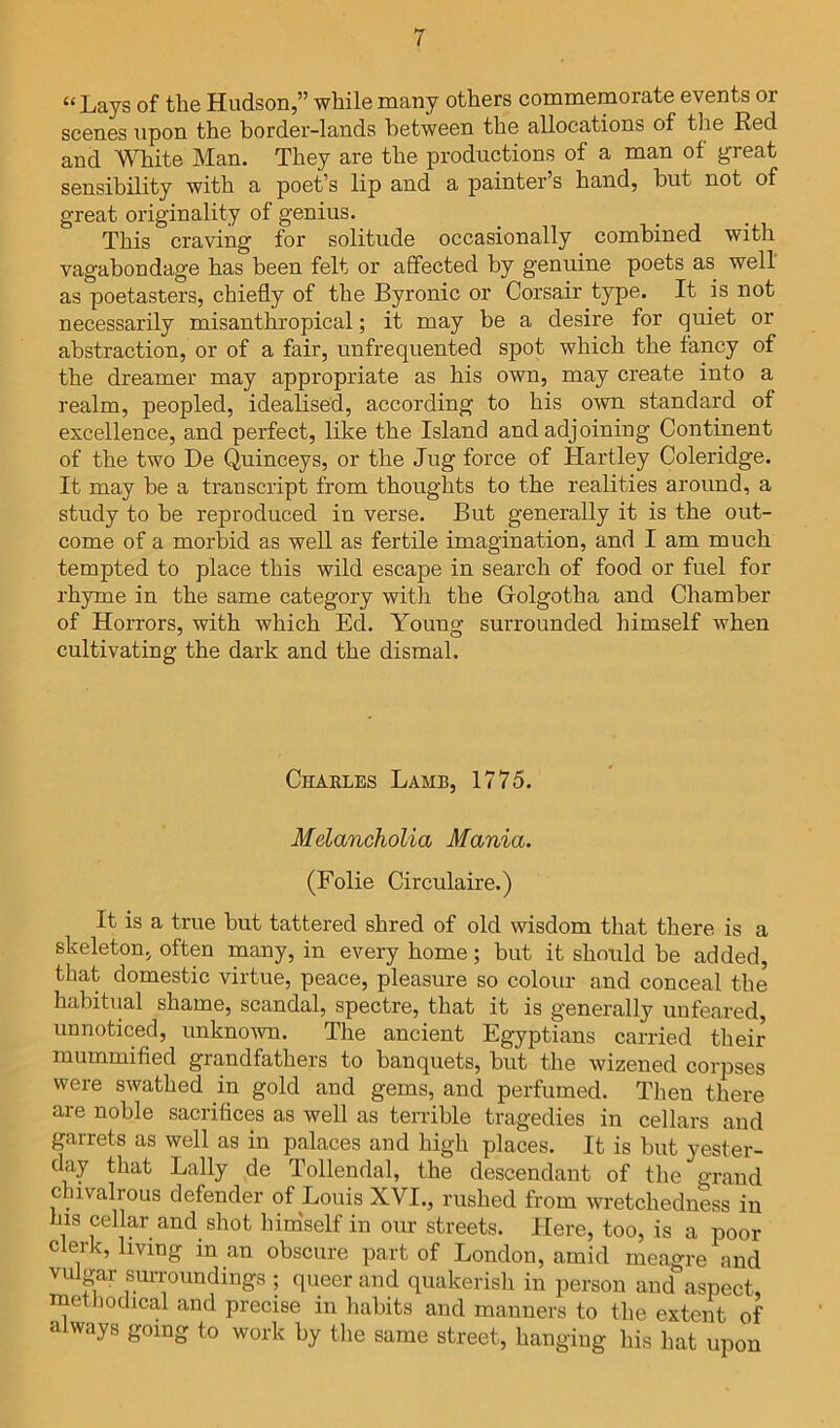 “Lays of the Hudson,” while many others commemorate events or scenes upon the border-lands between the allocations of the Red and White Man. They are the productions of a man of great sensibility with a poet’s lip and a painter’s hand, but not of great originality of genius. This craving for solitude occasionally combined with vagabondage has been felt or affected by genuine poets as well as poetasters, chiefly of the Byronic or Corsair type. It is not necessarily misanthropical; it may be a desire for quiet or abstraction, or of a fair, unfrequented spot which the fancy of the dreamer may appropriate as his own, may create into a realm, peopled, idealised, according to his own standard of excellence, and perfect, like the Island and adjoining Continent of the two Be Quinceys, or the Jug force of Hartley Coleridge. It may be a transcript from thoughts to the realities around, a study to be reproduced in verse. But generally it is the out- come of a morbid as well as fertile imagination, and I am much tempted to place this wild escape in search of food or fuel for rhyme in the same category with the Golgotha and Chamber of Horrors, with which Ed. Young surrounded himself when cultivating the dark and the dismal. Charles Lamb, 1775. Melancholia Mania. (Folie Circulaire.) It is a true but tattered shred of old wisdom that there is a skeleton, often many, in every home; but it should be added, that domestic virtue, peace, pleasure so colour and conceal the habitual shame, scandal, spectre, that it is generally un feared, unnoticed, unknown. The ancient Egyptians carried their mummified grandfathers to banquets, hut the wizened corpses were swathed in gold and gems, and perfumed. Then there are noble sacrifices as well as terrible tragedies in cellars and guirrets as well as in palaces and high places. It is but yester- day that Lally de Tollendal, the descendant of the grand chivalrous defender of Louis XVI., rushed from wretchedness in his cellar and shot hiniself in our streets. Here, too, is a poor clerk, living in an obscure part of London, amid meagre and vulgar sm-roundings ; queer and quakerish in person and aspect, methodical and precise in habits and manners to the extent of a ways going to work by the same street, hanging his hat upon