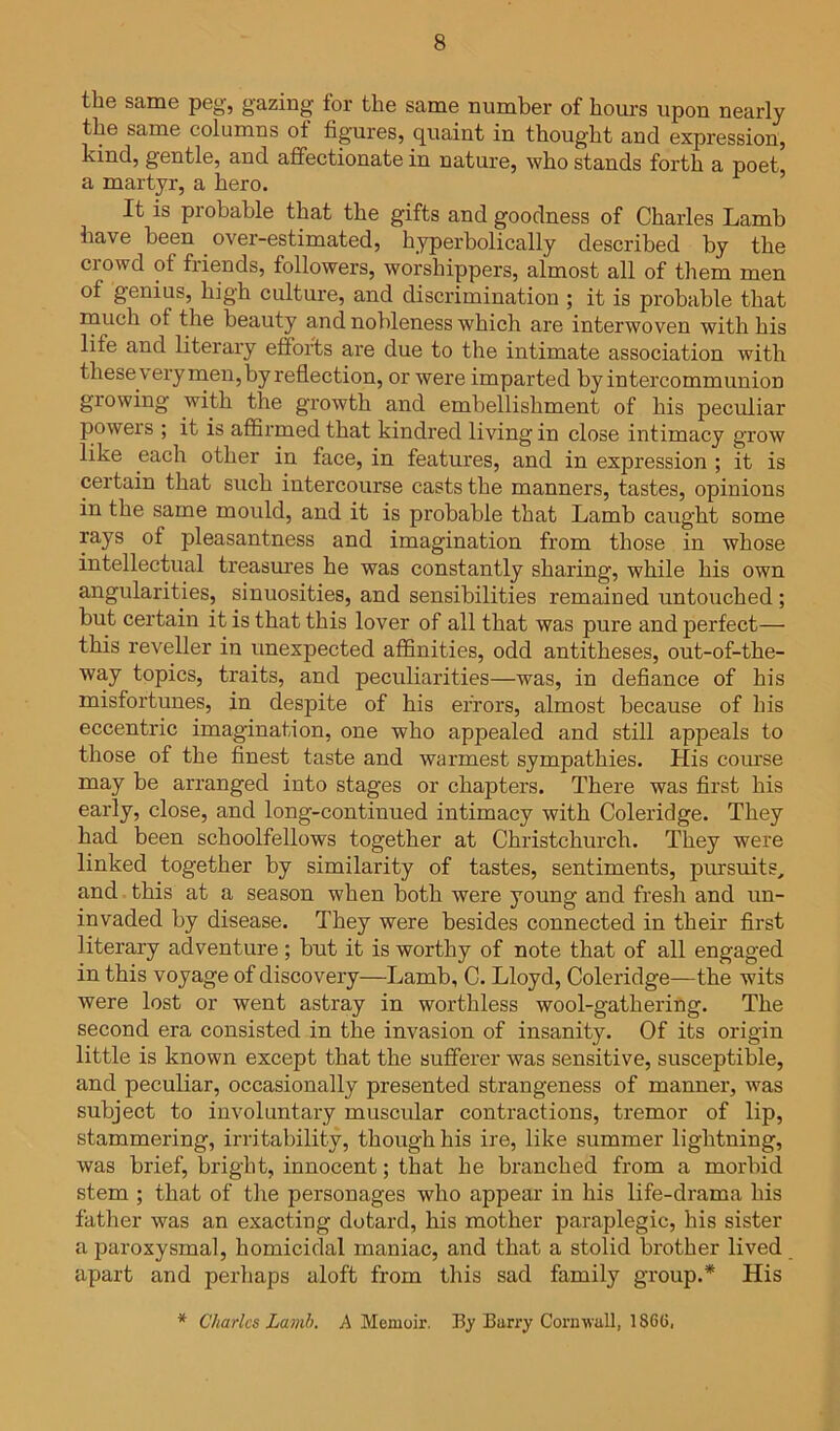 the same peg, gazing tor the same number of hours upon nearly the same columns of figures, quaint in thought and expression, kind, gentle, and affectionate in nature, who stands forth a poet a martyr, a hero. ’ It is probable that the gifts and goodness of Charles Lamb have been over-estimated, hyperbolically described by the crowd of friends, followers, worshippers, almost all of them men of genius, high culture, and discrimination ; it is probable that rnuch of the beauty and nobleness which are interwoven with his life and literary efforts are due to the intimate association with these vexyrnen, by reflection, or were imparted byintei’communion growing with the growth and embellishment of his peculiar poweis ; it is affirmed that kindred living in close intimacy grow like each other in face, in features, and in expression ; it is cei'tain that such intercourse casts the manners, tastes, opinions in the same mould, and it is pi'obable that Lamb caught some rays of pleasantness and imagination from those in whose intellectual treasures he was constantly sharing, while his own angulai'ities, sinuosities, and sensibilities remained untouched ; but certain it is that this lover of all that was pure and perfect— this reveller in unexpected affinities, odd antitheses, out-of-the- way topics, traits, and peculiarities—was, in defiance of his misfortunes, in despite of his ei’rors, almost because of his eccentric imagination, one who appealed and still appeals to those of the finest taste and wai'mest sympathies. His course may be arranged into stages or chapters. There was first his early, close, and long-continued intimacy with Coleridge. They had been schoolfellows together at Christchurch. They were linked together by similarity of tastes, sentiments, pursuits, and this at a season when both were young and fresh and un- invaded by disease. They were besides connected in their first literary adventure; but it is worthy of note that of all engaged in this voyage of discovery—Lamb, C. Lloyd, Coleridge—the wits were lost or went astray in worthless wool-gathering. The second era consisted in the invasion of insanity. Of its origin little is known except that the sufferer was sensitive, susceptible, and peculiar, occasionally presented strangeness of manner, was subject to involuntary muscular contractions, tremor of lip, stammering, irritability, though his ire, like summer lightning, was brief, bright, innocent; that he branched from a morbid stem ; that of the personages who appear in his life-drama his father was an exacting dotard, his mother paraplegic, his sister a paroxysmal, homicidal maniac, and that a stolid brother lived apart and perhaps aloft from this sad family group.* His * Charles Lamh. A Memoir. By Burry Cornwall, 1866.