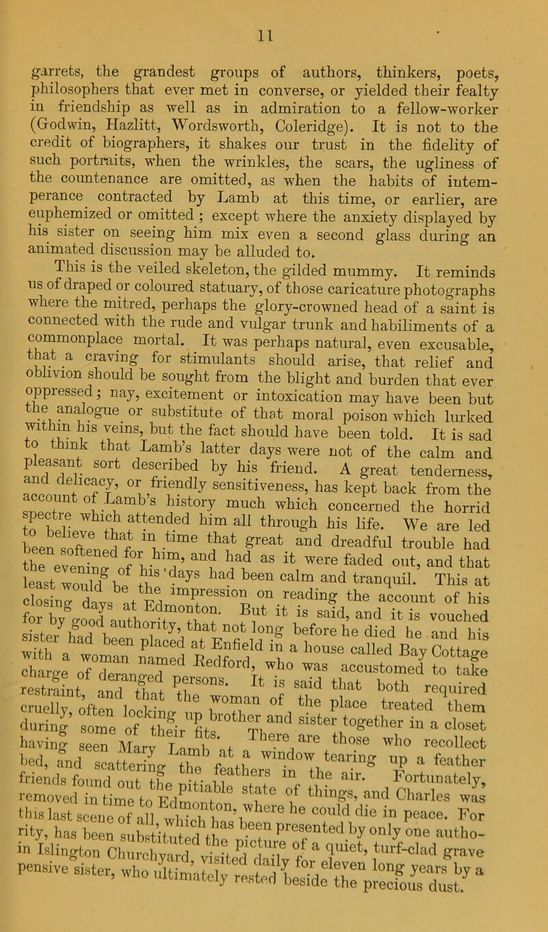 garrets, the grandest groups of authors, thinkers, poets, philosophers that ever met in converse, or yielded their fealty in friendship as well as in admiration to a fellow-worker (Godwin, Hazlitt, Wordsworth, Coleridge). It is not to the credit of biographers, it shakes our trust in the fidelity of such portraits, when the wrinkles, the scars, the ugliness of the countenance are omitted, as when the habits of intem- perance contracted by Liamb at this time, or earlier, are euphemized or omitted ; except where the anxiety displayed by his sister on seeing him mix even a second glass during an animated discussion may be alluded to. This is the veiled skeleton, the gilded mummy. It reminds us of draped or coloured statuary, of those caricature photographs where the mitred, perhaps the glory-crowned head of a saint is connected with the rude and vulgar trunk and habiliments of a commonplace mortal. It was perhaps natmal, even excusable, that a craving for stimulants should arise, that relief and obhvion should be sought from the blight and burden that ever oppressed; nay, excitement or intoxication may have been but the analogue or substitute of that moral poison which Imked mthin his veins, but the fact should have been told. It is sad to think that Lainb’s latter days were not of the calm and pleasant sort described by his friend. A great tenderness, f sensitiveness, has kept back from the account of Lamb s history much which concerned the horrid spectre which attended him all through his life. We are led LeSten^df^ dreadful trouble had SfeveW o?v that least woulTb/ calm and tranquil. This at closing davs at Fd readmg the account of his for by^good author^Tti”?' vouched sister^ before he died he and his 2Le oTT accustoSto ake resSt that both requ Jed during sLe of thfir'fits' ^ having seeTMarv i' h f those who recollect bed, fnd scatteriL th^^window tearing up a feather frieids fou^d out tbe St U !! 'I fortunately, removed in time\o EdSoSton f Charles was this last scene of all whJch h for rity, has been substitutedShruStur^'T''^^'^-^^''^tho- in Islington Churchyard, visited claily fL^e^eturf-clad grave pe.»ive airter, who ultimately reated LideX'edousTust J “