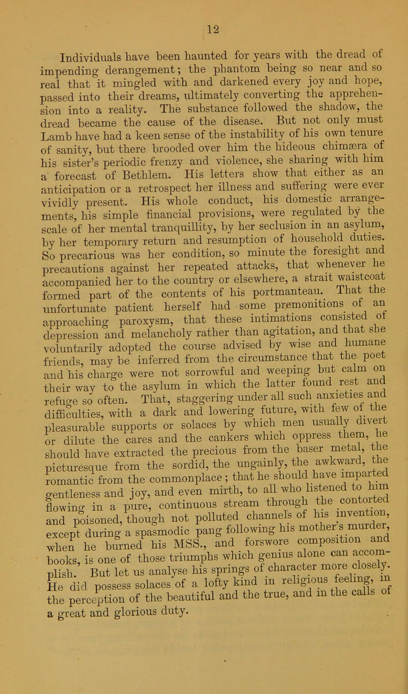 Individuals have been haunted for years with the dread of impending derangement; the phantom being so near and so real that it mingled with and darkened every joy and hope, passed into their dreams, ultimately converting the apprehen- sion into a reality. The substance followed the shadow, the dread became the cause of the disease. But not only must Lamb have had a keen sense of the instability of his own tenure of sanity, hut there brooded over him the hideous chimaera of his sister’s periodic frenzy and violence, she sharing with him a forecast of Bethlem. His letters show that either as an anticipation or a retrospect her illness and suffering were ever vividly present. His whole conduct, his domestic arrange- ments, his simple financial provisions, were regulated by the scale of her mental tranquillity, by her seclusion in an asylum, by her temporary return and resumption of household duties. So precarious was her condition, so minute the foresight an precautions against her repeated attacks, that whenever e accompanied her to the country or elsewhere, a strait waistcoat formed part of the contents of his portmanteau.^ That the unfortunate patient herself had some premonitions of an approaching paroxysm, that these intimations consisted o depression and melancholy rather than agitation, and that she voluntarily adopted the course advised by wise and humane friends, may he inferred from the circumstance that the poet and his charge were not sorrowful and weeping hut calm on their way to the asylum in which the latter found rest and refuge so often. That, staggering under all such anxieties and diflBculties, with a dark and lowering future, with few of the pleasurable supports or solaces by which men usually divert or dilute the cares and the cankers which oppress them, he should have extracted the precious from the baser metal, the picturesque from the sordid, the ungainly, the awkward, the romantic from the commonplace ; that he should have gentleness and joy, and even mirth, to all who listened to h lowing in a pure, continuous stream through the contoited and prisoned, aough not polluted channels of except during a spasmodic pang following his mother s murder, when he hifrned^ his MSS., and forswore composition and hooks, is one of those triumphs which genius alone can accom- plish. But let us analyse his springs ot character more closely. He did possess solaces of a lofty kind m religious feeling, in the perception of the beautiful and the true, and in the calls o a great and glorious duty.