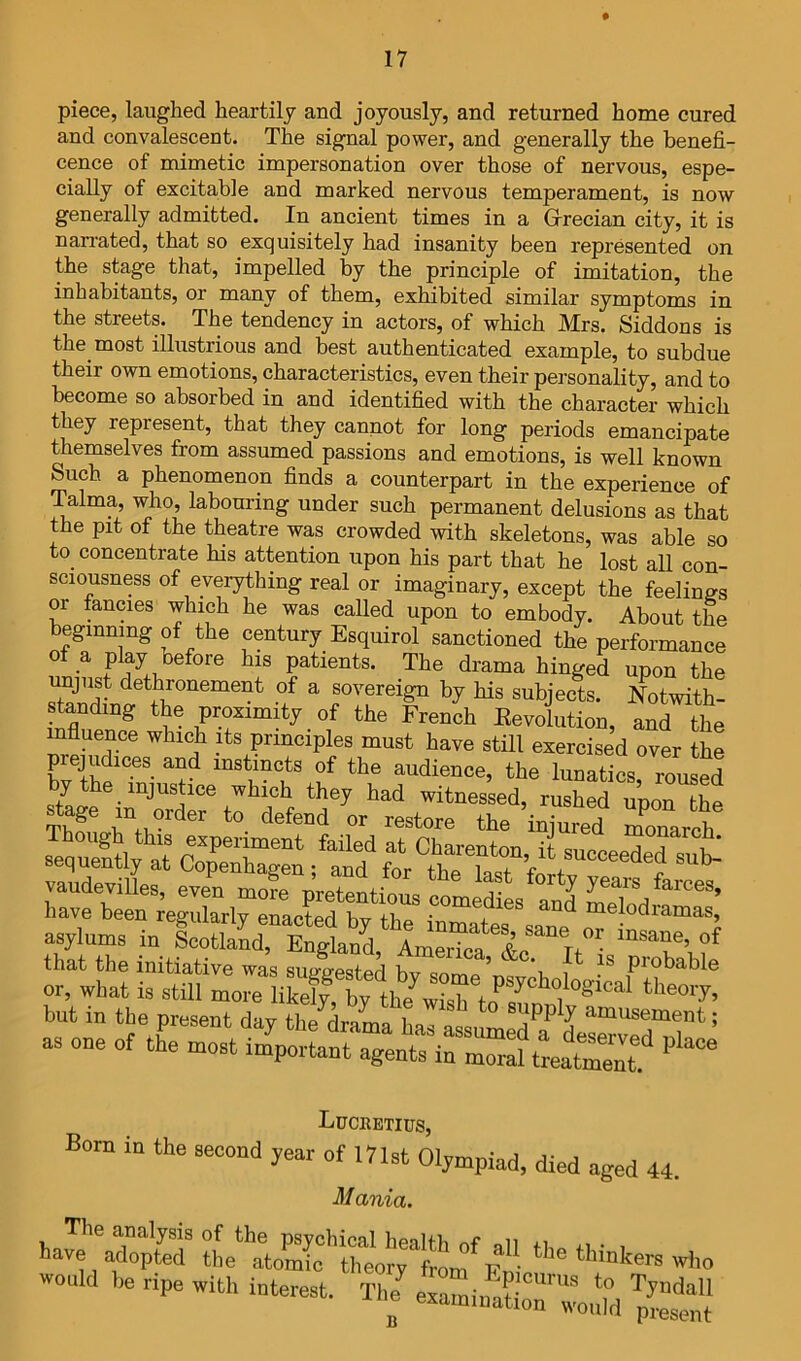 piece, laughed heartily and joyously, and returned home cured and convalescent. The signal power, and generally the benefi- cence of mimetic impersonation over those of nervous, espe- cially of excitable and marked nervous temperament, is now generally admitted. In ancient times in a Grecian city, it is narrated, that so exquisitely had insanity been represented on the stage that, impelled by the principle of imitation, the inhabitants, or many of them, exhibited similar symptoms in the streets. The tendency in actors, of which Mrs. Siddons is the most illustrious and best authenticated example, to subdue their own emotions, characteristics, even their personality, and to become so absorbed in and identified with the character which they represent, that they cannot for long periods emancipate themselves from assumed passions and emotions, is well known Such a phenomenon finds a counterpart in the experience of Talma, who, labouring under such permanent delusions as that the pit of the theatre was crowded with skeletons, was able so to concentrate his attention upon his part that he lost all con- sciousness of everything real or imaginary, except the feelings or fancies which he was called upon to embody. About the beginning of the century Esquirol sanctioned the performance ^ P% before his patients. The drama hinged upon the pust dethronement of a sovereign by his subjects. Notwith- standing the proximity of the French Eevolution, and tL influence which its principles must have still exercised over the prejudices and instincts of the audience, the lunatics roused by the injustice which they had witnessed, rusheruporthe the injured Xarch asylums iu ScoUa^” EuluV that the initiative was sutwe<?fp^ h ’ ^t is probable or, what is still but in the present day the drama L amusement; as one of the most importaut agents in momfteaSt'' Luchetius, Bom in the second year of 171st Olympiad, died aged 44. Mania. »ould he ripe with interest. T1e^irnin^aSoT^ ‘.“d