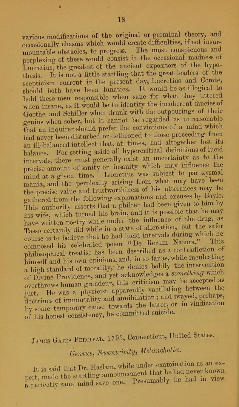 various modifications of the original or germinal theory, and occasionally chasms which would create difficulties, if not insur- mountable obstacles, to progress. The most conspicuous and perplexing of these would consist in the occasional madness ot Lucretius, the greatest of the ancient expositors of the hypo- thesis. It is not a little startling that the great leaders of the scepticism current in the present day, Lucretius and Comte, should both have been lunatics. It would be as illogical to hold these men responsible when sane for what they uttered when insane, as it would be to identify the incoherent fancies of Goethe and Schiller when drunk with the outpourings of their genius when sober, but it cannot be regarded as unreasonable that an inquirer should prefer the convictions of a mind which had never been disturbed or dethroned to those proceeding fiom an ill-balanced intellect that, at times, had altogether lost its balance. For setting aside all hypercritical definitions of lucid intervals, there must generally exist an uncertainty as to the precise amount of sanity or insanity which may infiuence the mind at a given time. Lucretius was subject to paroxysmal mania, and the perplexity arising from what may have been the precise value and trustworthiness of his utterances may be gathered from the following explanations and excuses by Bayle. This authority asserts that a philter had been given to him y his wife, which turned his brain, and it is possible that he may have written poetry while imder the influence of the drug, as Tasso certainly did while in a state of alienation, but the safer course is to believe that he had lucid intervals during which he composed his celebrated poem “De Kerum ISatura. This philosophical treatise has been described as a contradiction o himself and his own opinions, and, in so far as, while inculcating a high standard of morahty,' he denies boldly the of Divine Providence, and yet acknowledges a sometUng wh overthrows human grandeur, this criticism may be accepted as iust He was a physicist apparently vacillating between the doctrines of immortality and annihilation ; and swayed perhaps, S“tempowy cause towards the latter or m vrudrcation of his honest consistency, he committed suicide. James Gates Peecival, 1795, Conuecticut, United States. Genius, Eccentricity, Melancholia. • • -1 iirnf T)r Haslam, while under examination as an ex- it IS announcement that he had never known pert, made the btaitl g Presumably he had in view a perfectly sane mind save one. liesuma y