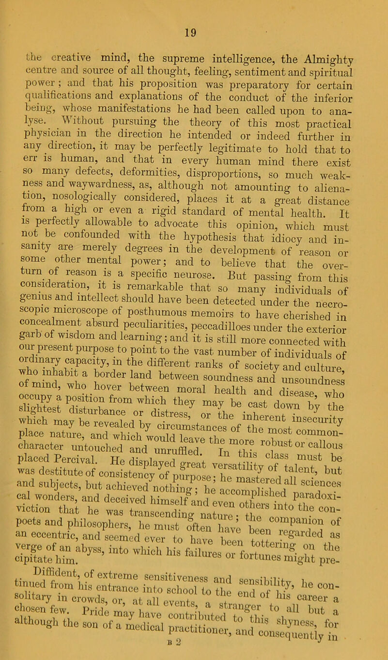 Lhe creative mind, the supreme intelligence, the Almighty centre and source of all thought, feeling, sentiment and spiritual power ; and that his proposition was preparatory for certain qualifications and explanations of the conduct of the inferior being, whose manifestations he had been called upon to ana- lyse. Without pursuing the theory of this most practical physician in the direction he intended or indeed further in any direction, it maybe perfectly legitimate to hold that to err is human, and that in every human mind there exist so many defects, deformities, disproportions, so much weak- ness and waywardness, as, although not amounting to aliena- tion, nosologically considered, places it at a gi-eat distance trom a high or even a rigid standard of mental health. It IS pmfectly allowable to advocate this opinion, which must nut be confounded with the hypothesis that idiocy and in- sanity are merely degrees in the development of reason or some other mental power; and to believe that the over- turn of reason IS a specific neurose. But passing from this consideration, it is remarkable that so many individuals of genius and intellect should have been detected under the necro- scopic microscope of posthumous memoirs to have cherished in peccadilloes under the exterior garb of wisdom and learning; and it is still more connected with our present purpose to point to the vast number of individuals of ordinary capacity, in the different ranks of society and culture 0 inhabit a border land between soundness and unsoundness of mind, who hover between moral health and diseai who Slightest distm-bance or distress m- fho ^ ® character untouched and unruffled T,wi • callous placed Percival. He displayed® eat versa mtv“oH ,”T‘, was destitute of consistencv nf T^nrw i talent, but and subjects. but“dVotbT^;P“,^> ~ cal wonders, and deceived himself and even others viction that he was transcendiuo- nature • the p ” forrer4n pre! iXscS tile sohtary m crowds m- nf i career a