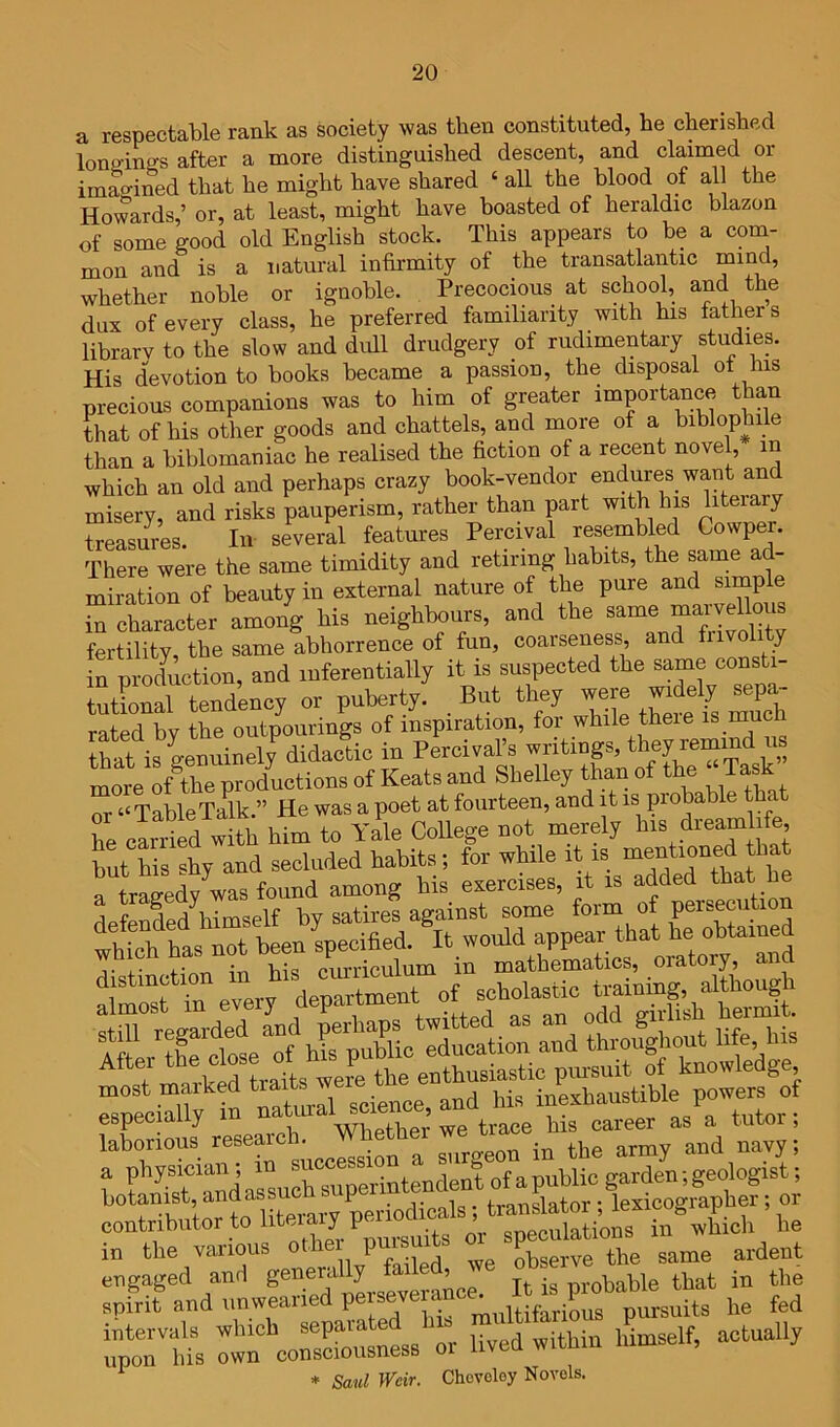 a respectable rank as society was then constituted, he cherished lonp-ings after a more distinguished descent, and claimed or imac^ined that he might have shared ‘ all the blood of all the Howards,’ or, at least, might have boasted of heraldic blazon of some good old English stock. This appears to be a corn- mon and is a natural infirmity of the transatlantic whether noble or ignoble. Precocious at school, and the dux of every class, he preferred familiarity with his fathers librarv to the slow and dull drudgery of rudimentary studies. His devotion to books became a passion, the disposal of bis precious companions was to him of greater importance than that of his other goods and chattels, and more of a biblophile than a biblomaniac he realised the fiction of a recent novel in which an old and perhaps crazy book-vendor endures^ want an misery, and risks pauperism, rather than part with his liteiary Srsures. In several features Percival resembled Covvper. There were the same timidity and retiring habits, the same ad- miration of beauty in external nature of the pure and simple in character among his neighbours, and the fertility, the same abhorrence of fun, coarseness, and in production, and luferentially it is suspected the same consti- tuthmal tendency or puberty. _ But they were widely ^epa- rated bv the outpourings of inspiration, for while theie is inucn thaUs genuinely didactic in Percival’s more of the productions of Keats and Shelley than of the f ask or “TableTalk.” He was a poet at fourteen, and it is probable that he cariSd with him to Yale College not merely his drearnl fe, but L sty and secluded tabits; tor while “Sdttaf be a trao-edv was found among his exercises, it is added that lie defended\imself by satires against some a bich has not been almo in every fo“ TsS l science, and bis i-xbaustible powers of espe y Whpfher we trace his career as a tutoi , laborious ,, s„rgeon in the army and navy; f f^Ta^iarsucCrerintendentota literary periodicals; translator; lexicographer; or contributortolitu yp speculations in which he in the various othei p observe the same ardent port tfcorsSstss'or lived within himself, actually * Saul Weir. Chovoley Novels.