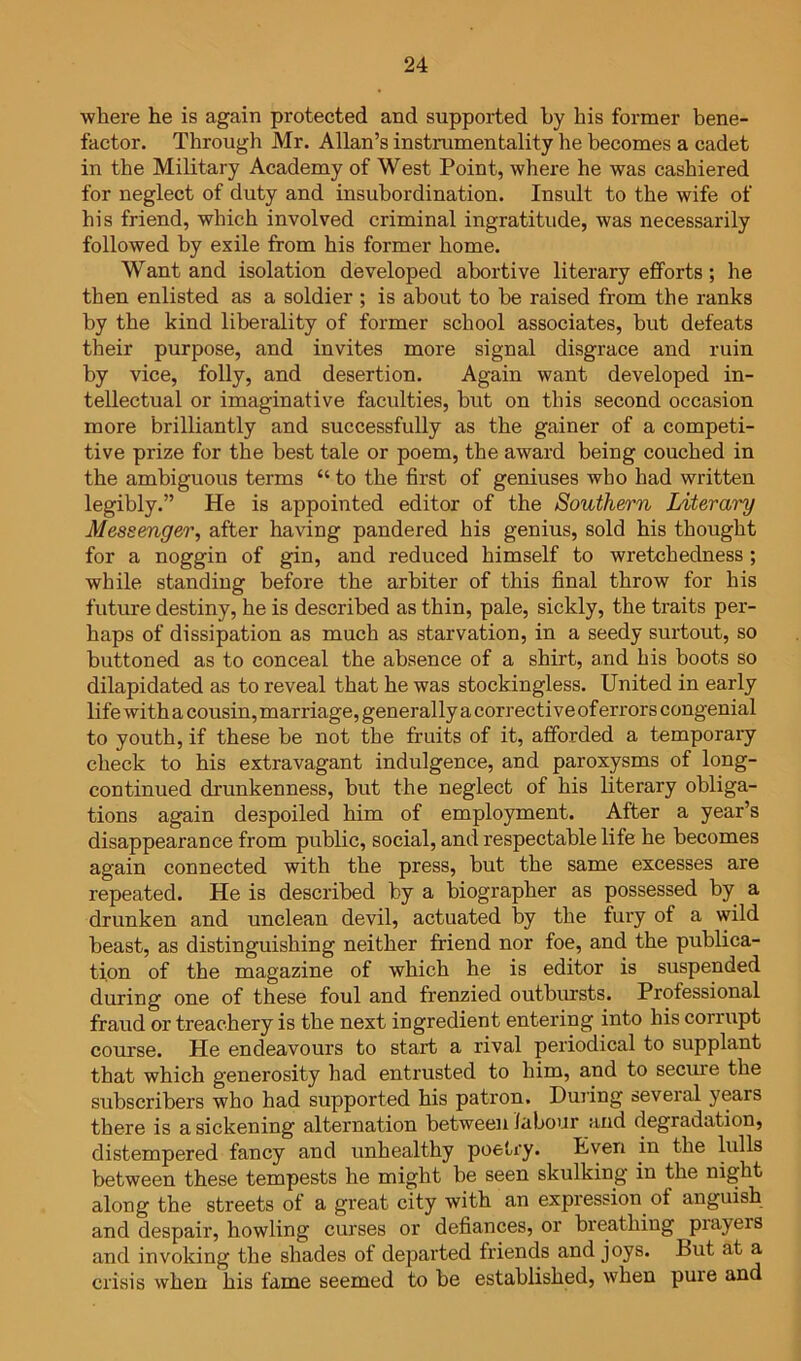 where he is again protected and supported by his former bene- factor. Through Mr. Allan’s instrumentality he becomes a cadet in the Military Academy of West Point, where he was cashiered for neglect of duty and insubordination. Insult to the wife of his friend, which involved criminal ingratitude, was necessarily followed by exile from his former home. Want and isolation developed abortive literary efforts; he then enlisted as a soldier ; is about to be raised from the ranks by the kind liberality of former school associates, but defeats their purpose, and invites more signal disgrace and ruin by vice, folly, and desertion. Again want developed in- tellectual or imaginative faculties, but on this second occasion more brilliantly and successfully as the gainer of a competi- tive prize for the best tale or poem, the award being couched in the ambiguous terms “ to the first of geniuses who had written legibly.” He is appointed editor of the Southern Literary Messenger, after having pandered his genius, sold his thought for a noggin of gin, and reduced himself to wretchedness; while standing before the arbiter of this final throw for his future destiny, he is described as thin, pale, sickly, the traits per- haps of dissipation as much as starvation, in a seedy surtout, so buttoned as to conceal the absence of a shirt, and his boots so dilapidated as to reveal that he was stockingless. United in early life with a cousin, marriage, generally a corrective of errors congenial to youth, if these be not the fruits of it, afforded a temporary check to his extravagant indulgence, and paroxysms of long- continued drunkenness, but the neglect of his literary obliga- tions again despoiled him of employment. After a year’s disappearance from public, social, and respectable life he becomes again connected with the press, but the same excesses are repeated. He is described by a biographer as possessed by a drunken and unclean devil, actuated by the fury of a wild beast, as distinguishing neither friend nor foe, and the publica- tion of the magazine of which he is editor is suspended during one of these foul and frenzied outbursts. Professional fraud or treachery is the next ingredient entering into his corrupt course. He endeavours to start a rival periodical to supplant that which generosity had entrusted to him, and to secure the subscribers who had supported his patron. During several years there is a sickening alternation between labour and degradation, distempered fancy and unhealthy poetry. Even in the lulls between these tempests he might be seen skulking in the night along the streets of a great city with an expression of anguish and despair, howling curses or defiances, or breathing prayers and invoking the shades of departed friends and joys. But at a crisis when his fame seemed to be established, when pure and