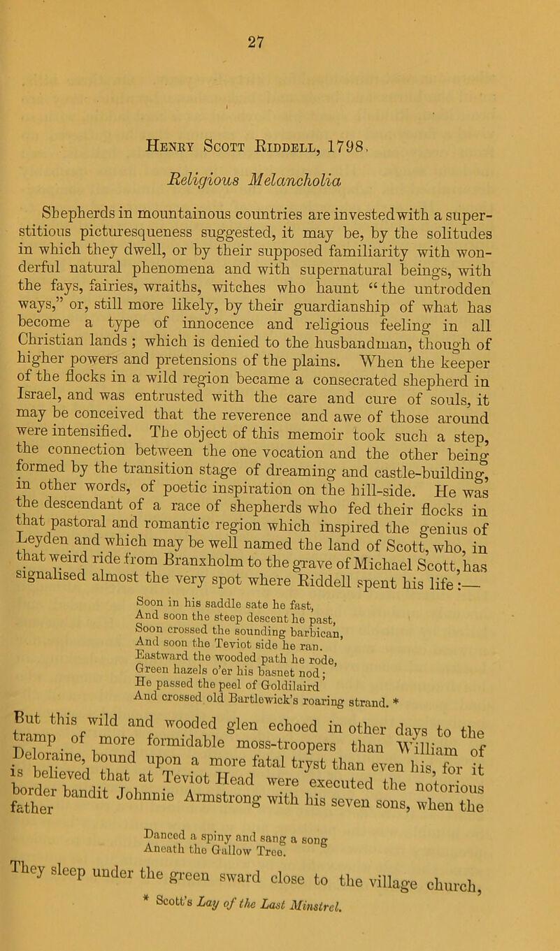 Heney Scott Eiddbll, 1798. Religious Melancholia Shepherds in mountainous countries are investedwith a super- stitious pictm-esqueness suggested, it may be, by the solitudes in which they dwell, or by their supposed familiarity with won- derful natural phenomena and with supernatural beings, with the fays, fairies, wraiths, witches who haunt “ the untrodden ways,” or, still more likely, by their guardianship of what has become a type of innocence and religious feeling in all Christian lands ; which is denied to the husbandman, though of higher powers and pretensions of the plains. When the keeper of the flocks in a wild region became a consecrated shepherd in Israel, and was entrusted with the care and cure of souls, it may be conceived that the reverence and awe of those around were intensified. The object of this memoir took such a step, the connection between the one vocation and the other being formed by the transition stage of dreaming and castle-building, in other words, of poetic inspiration on the hill-side. He was the descendant of a race of shepherds who fed their flocks in that pastoral and romantic region which inspired the genius of Leyden and which may be well named the land of Scott, who, in that weird ride from Branxholm to the grave of Michael Scott, has signalised almost the very spot where Eiddell spent his life: Soon in his saddle sate he fast, And soon the steep descent he past, Soon crossed the sounding barbican, And soon the Teviot side he ran. Eastward the wooded path he rode. Green hazels o’er his basnet nod; He passed the peel of Goldilaird’ And crossed old Bartlowick’s roaring strand. But this wild and wooded glen echoed in other davs to the formidable moss-troopers than William of Delomine, bound upon a more fatal tryst than even h s fov if borderTl-ff 1^' Teviot Head were ^executedTe ttoHous father ^ ° Aimstrong with his seven sons, when the Danced a spiny and sang a song Aneath tho Gallow Tree. They sleep under the gi-een sward close to the village church, * Scott’s Lay of tlui Last Minstrel.