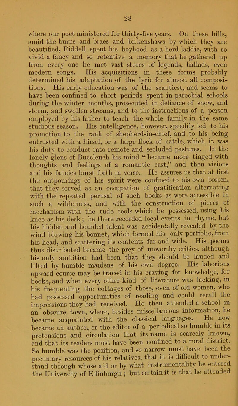 where our poet ministered for thirty-five years. On these hills, amid the burns and bines and birkenshaws by which they are beautified, Eiddell spent his boyhood as a herd laddie, with so vivid a fancy and so retentive a memory that he gathered up from every one he met vast stores of legends, ballads, even modern songs. His acquisitions in these forms probably determined his adaptation of the lyric for almost all composi- tions. His early education was of the scantiest, and seems to have been confined to short periods spent in parochial schools during the winter months, prosecuted in defiance of snow, and storm, and swollen streams, and to the instructions of a person employed by his father to teach the whole family in the same studious season. His intelligence, however, speedily led to his promotion to the rank of shepherd-in-chief, and to his being entrusted with a hirsel, or a large flock of cattle, which it was his duty to conduct into remote and secluded pastures. In the lonely glens of Buccleuch his mind “ became more tinged with thoughts and feelings of a romantic cast,” and then visions and his fancies burst forth in verse. He assures us that at first the outpourings of his spirit were confined to his own bosom, that they served as an occupation of gratification alternating with the repeated perusal of such books as were accessible in such a wilderness, and with the construction of pieces of mechanism with the rude tools which he possessed, using his knee as his desk; he there recorded local events in rhyme, but his hidden and hoarded talent was accidentally revealed by the wind blowing his bonnet, which formed his only portfolio, from his head, and scattering its contents far and wide. His poems thus distributed became the prey of unworthy critics, although his only ambition had been that they should be lauded and lilted by humble maidens of his own degree. His laborious upward course may be traced in his craving for knowledge, for books, and when every other kind of literature was lacking, in his frequenting the cottages of those, even of old women, who had possessed opportunities of reading and could recall the impressions they had received. He then attended a school in an obscure town, where, besides miscellaneous information, he became acquainted with the classical languages. He ^ now became an author, or the editor of a periodical so humble in its pretensions and circulation that its name is scarcely known, and that its readers must have been confined to a rural district. So humble was the position, and so narrow must have been the pecuniary resources of his relatives, that it is difiicidt to under- stand through whose aid or by what instrumentality he entered the University of Edinburgh ; but certain it is that he attended