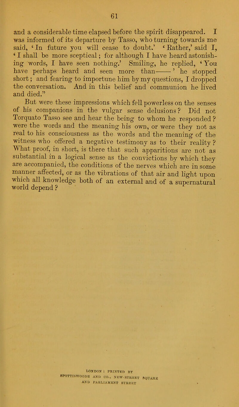 and a considerable time elapsed before the spirit disappeared. I was informed of its departure by Tasso, who turning towards me said, ‘ In future you will cease to doubt.’ ‘ Eather,’ said I, ‘ I shall be more sceptical; for although I have heard astonish- ing words, I have seen nothing.’ Smiling, he replied, ‘You have perhaps heard and seen more than ’ he stopped short; and fearing to importune him by my questions, I dropped the conversation. And in this belief and communion he lived and died.” But were these impressions which fell powerless on the senses of his companions in the vulgar sense delusions? Did not Torquato Tasso see and hear the being to whom he responded ? were the words and the meaning his own, or were they not as real to his consciousness as the words and the meaning of the witness who offered a negative testimony as to their reality ? What proof, in short, is there that such apparitions are not as substantial in a logical sense as the convictions by which they are accompanied, the conditions of the nerves which are in some manner affected, or as the vibrations of that air and light upon which all knowledge both of an external and of a supernatural world depend ? 1.0ND0N : pniNTKD nr BPOTTISWOODB A^•U CO., .NKW STIIKKT SQUAHK A>U I'AllMAMKNT STUKKT