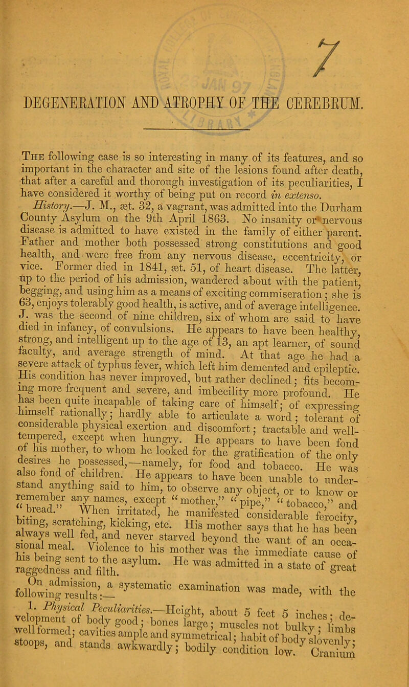 DEGENERATION AND ATROPHY OF THE CEREBRUM. The following case is so interesting in many of its features, and so important in the character and site of the lesions found after death, that after a careful and thorough investigation of its peculiarities, I have considered it worthy of being put on record in extenso. History.—J. M., jet. 32, a vagrant, was admitted into the Durham County Asylum on the 9th April 1863. No insanity or5 nervous disease is admitted to have existed in the family of either parent. Father and mother both possessed strong constitutions and good health, and were free from any nervous disease, eccentricity, or vice. Former died in 1841, set. 51, of heart disease. The latter, up to the period of his admission, wandered about with the patient, begging, and using him as a means of exciting commiseration ; she is 63, enjoys tolerably good health, is active, and of average intelligence. die second of nine children, six of whom are said to have died in infancy, of convulsions. He appears to have been healthy strong, and intelligent up to the age of 13, an apt learner, of sound faculty, and average strength of mind. At that age he had a severe attack of typhus fever, which left him demented and epileptic liis condition has never improved, but rather declined: fits becom- ing more frequent and severe, and imbecility more profound. He has been quite incapable of taking care of himself; of expressing himself rationally; hardly. able to articulate a word; tolerant of considerable physical exertion and discomfort; tractable and well- tempered, except when hungry. He appears to have been fond his mother, to whom he looked for the gratification of the only desires lie possessed,-namely, for food and tobacco. He was also fond of children. He appears to have been unable to under- stand anything said to him, to observe any object, or to know or “bread’ a Wl^T’bT'f 1 “ m°th w ” “,pipe’” “tokacc< and ' + m t p} .t ted> lie mamfested considerable ferocity alwnv SC1ntCin?g’ kickmg> etc. His mother says that he has bem always well fed, and never starved beyond the want of an occa- sional meal. Violence to Ins mother was the immediate cause of 4geXfss ekh. aSy’Um- HC ^ admi“ed in » stote g~t folkwing3A S73temat;° made, with the 1. Physical Peculiarities.—Height about ^ font k • i ■, velopment of body good; bonesCe;,ZcLnot bXvV V stoops, and stands awLudlyf bodily’tSi