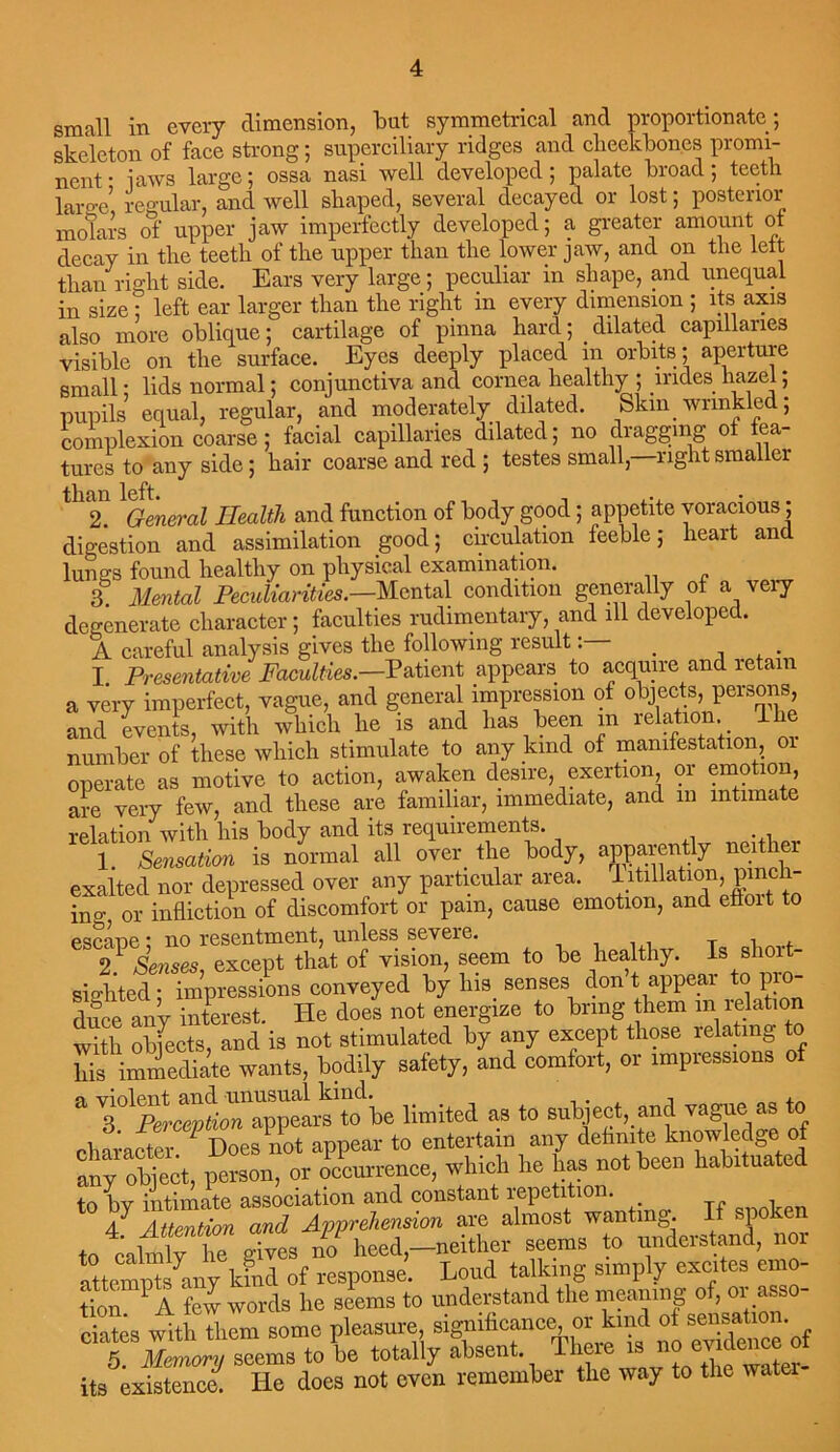 small in every dimension, but symmetrical and proportionate; skeleton of face strong; superciliary ridges and cheekbones promi- nent • laws large; ossa nasi well developed; palate broad; teeth laro-e regular, and well shaped, several decayed or lost; posterior molars of upper jaw imperfectly developed; a greater amount of decay in the teeth of the upper than the lower jaw, and on the left than right side. Ears very large; peculiar in shape, and unequal in size ; left ear larger than the right in every dimension ; its axis also more oblique; cartilage of pinna hard; dilated capillaries visible on the surface. Eyes deeply placed in orbits; aperture small • lids normal; conjunctiva and cornea healthy ; lndes hazel; pupils equal, regular, and moderately dilated. Skm wrinkled; complexion coarse; facial capillaries dilated; no dragging oi fea- tures to any side; hair coarse and red ; testes small, right smaller 2. General Health and function of body good ; appetite voracious; digestion and assimilation good; circulation feeble; heart and lungs found healthy on physical examination. 3 Mental Peculiarities.—Mental condition generally of a very degenerate character; faculties rudimentary, and ill developed. A careful analysis gives the following result. I Presentative Faculties.—Patient appears to acquire and retain a very imperfect, vague, and general impression of objects, persons and events, with which he is and lias been m relation 1 he number of these which stimulate to any kind of manifestation, oi operate as motive to action, awaken desire exertion or emotion are very few, and these are familiar, immediate, and m intimate relation with his body and its requirements. 1 Sensation is normal all over the body, apparently neit er exalted nor depressed over any particular area, litillation, pinch- ing, or infliction of discomfort or pain, cause emotion, and efloit to escane * no resentment, unless severe. T i. i 2! Senses, except that of vision, seem to be healthy. Is short- sighted • impressions conveyed by his senses don tappear to pro- dice any interest. He does not energize to bring them 111 relation with objects, and is not stimulated by any except those relating to his immediate wants, bodily safety, and comfort, or impiessions of * 'be limited as to subject, and vague as to character 1 Does not appear to entertain any definite knowledge of any object, person, or occurrence, which he has not been habituated to bv intimate association and constant repetition. 4 and Apprehension are almost wonting. If spoken to colmlvhtT gives no heed,-neither seems to understand, nor attraipts any kmd of response. Loud talking simply excites emo- tion 1A few words he seems to understand the meaning ot, or asso- ciates with them some pleasure, significance, or kind of sensat^ . 5. Memory seems to be totally absent its existence. He does not oven remember the way to the watei