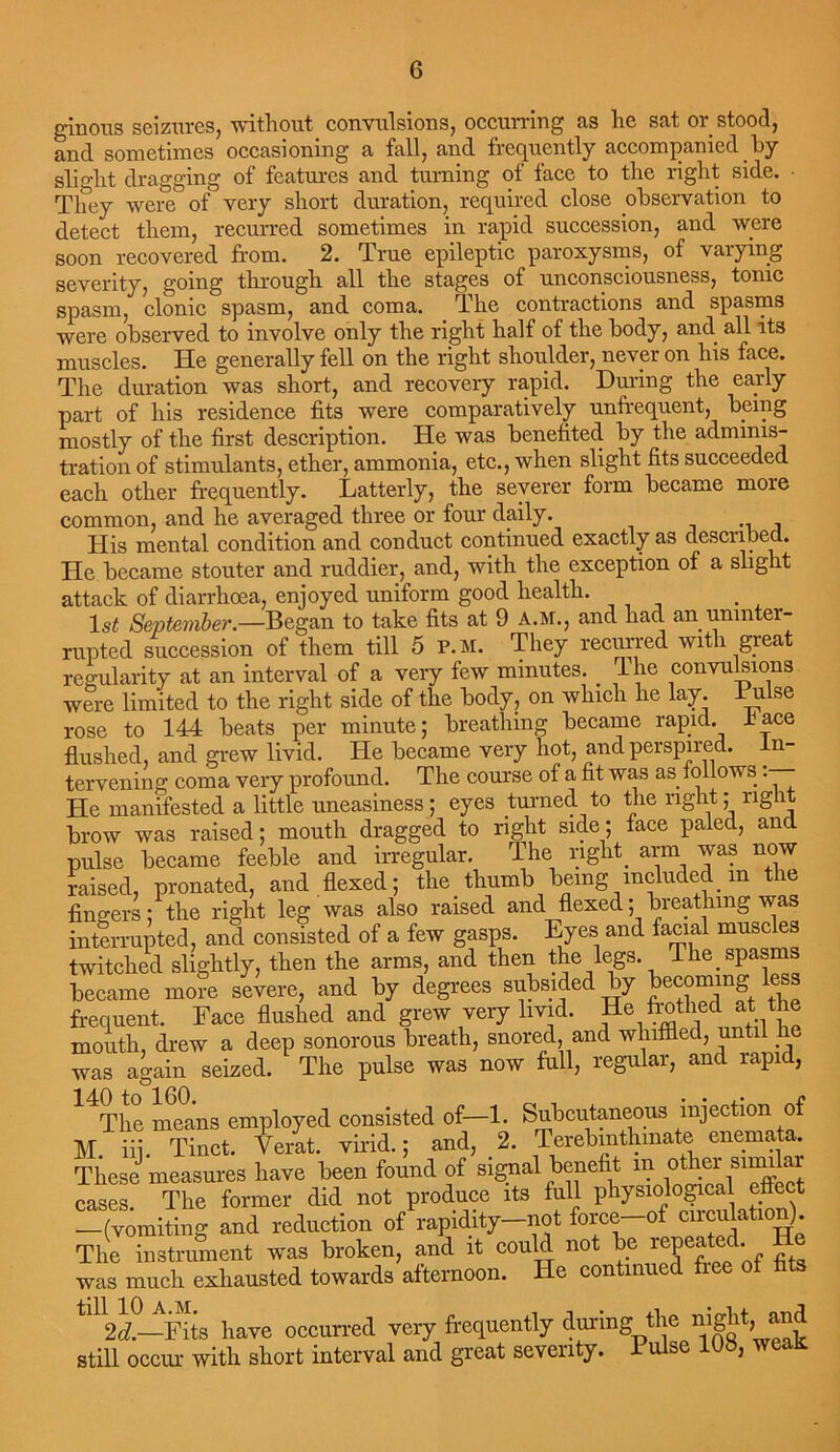 ginous seizures, without convulsions, occurring as he sat or stood, and sometimes occasioning a fall, and frequently accompanied by slight dragging of features and turning of face to the right side. • They were of very short duration, required close observation to detect them, recurred sometimes in rapid succession, and were soon recovered from. 2. True epileptic paroxysms, of vaiying severity, going through all the stages of unconsciousness, tonic spasm, clonic spasm, and coma. The contractions and spasms were observed to involve only the right half of the body, and all its muscles. He generally fell on the right shoulder, never on his face. The duration was short, and recovery rapid. During the early part of his residence fits were comparatively unfrequent, being mostly of the first description. lie was benefited by the adminis- tration of stimulants, ether, ammonia, etc., when slight fits succeeded each other frequently. Latterly, the severer form became more common, and he averaged three or four daily. His mental condition and conduct continued exactly as described. He became stouter and ruddier, and, with the exception of a slig it attack of diarrhoea, enjoyed uniform good health. ls£ September.—Began to take fits at 9 A.M., and had an uninter- rupted succession of them till 5 P. M. They recurred with great regularity at an interval of a very few minutes. _ T lie convulsions were limited to the right side of the body, on which he lay. L u.lse rose to 144 beats per minute; breathing became rapid, lace flushed, and grew livid. He became very hot, and perspired. n- tervening coma very profound. The course of a fit was as follows • He manifested a little uneasiness ; eyes turned to the right ; rig it brow was raised; mouth dragged to right side; face paled, and pulse became feeble and irregular. The right_ arm was now raised, pronated, and flexed; the thumb being included in the fingers; the right leg was also raised and flexed; breathing was interrupted, and consisted of a few gasps. Eyes and facial muscles twitched slightly, then the arms, and then the legs. The spasms became more severe, and by degrees subsided by becoming less frequent. Face flushed and grew very livid. He frothed at the mouth, drew a deep sonorous breath, snored, and whiffled, ^n was again seized. The pulse was now full, regular, and rapi , 14The means employed consisted of—1. Subcutaneous injection of M. iij. Tinct. Verat. virid.; and, 2. Terebmthmate enemata. These measures have been found of signal benefit in othei similar cases. The former did not produce its full physiolo^cal effect -(vomiting and reduction of rapidity-not force-of cnculation) The instrument was broken, and it could not be repeated, was much exhausted towards afternoon. He continued tin2^°—Fits have occurred very frequently during the night, and still occur with short interval and great severity. Pulse 108, weaK