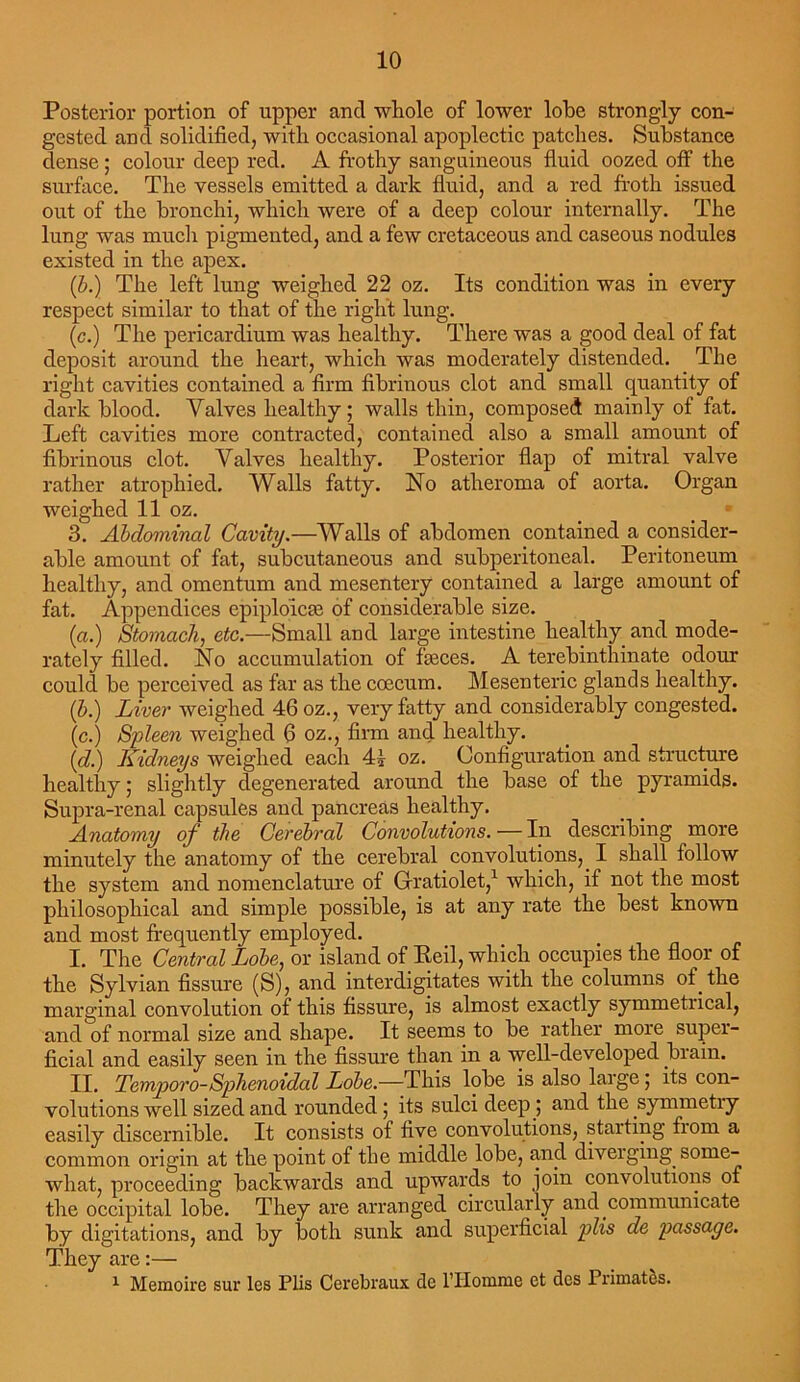 Posterior portion of upper ancl whole of lower lobe strongly con- gested and solidified, with occasional apoplectic patches. Substance dense ; colour deep red. A frothy sanguineous fluid oozed off the surface. The vessels emitted a dark fluid, and a red froth issued out of the bronchi, which were of a deep colour internally. The lung was much pigmented, and a few cretaceous and caseous nodules existed in the apex. (b.) The left lung weighed 22 oz. Its condition was in every respect similar to that of the right lung. (c.) The pericardium was healthy. There was a good deal of fat deposit around the heart, which was moderately distended. The right cavities contained a firm fibrinous clot and small quantity of dark blood. Valves healthy ; walls thin, composed mainly of fat. Left cavities more contracted, contained also a small amount of fibrinous clot. Valves healthy. Posterior flap of mitral valve rather atrophied. Walls fatty. No atheroma of aorta. Organ weighed 11 oz. . _ 3. Abdominal Cavity.—Walls of abdomen contained a consider- able amount of fat, subcutaneous and subperitoneal. Peritoneum healthy, and omentum and mesentery contained a large amount of fat. Appendices epiplojcse of considerable size. (a.) Stomach, etc.—Small and large intestine healthy and mode- rately filled. No accumulation of freces. A terebinthinate odour could be perceived as far as the coecum. Mesenteric glands healthy. (b.) Liver weighed 46 oz., very fatty and considerably congested, (c.) Spleen weighed 6 oz., firm and healthy. (d.) Kidneys weighed each 41 oz. Configuration and structure healthy; slightly degenerated around the base of the pyramids. Supra-renal capsules and pancreas healthy. Anatomy of the Cerebral Convolutions. — In describing more minutely the anatomy of the cerebral convolutions,. I shall follow the system and nomenclature of Gratiolet,1 which, if not the most philosophical and simple possible, is at any rate the best known and most frequently employed. I. The Central Lobe: or island of Reil, which occupies the floor of the Sylvian fissure (S), and interdigitates with the columns of. the marginal convolution of this fissure, is almost exactly symmetrical, and of normal size and shape. It seems to be rather more super- ficial and easily seen in the fissure than in a well-developed brain. II. Temporo-Sphenoidal Lobe.—This lobe is also large ; its con- volutions well sized and rounded; its sulci deep.; and the .symmetry easily discernible. It consists of five convolutions, starting from a common origin at the point of the middle lobe, and diverging, some- what, proceeding backwards and upwards to join convolutions of the occipital lobe. They are arranged circularly and communicate by digitations, and by both sunk and superficial plis de passage. They are:— 1 Memoire sur les Plis Cerebraux de l’Homme ct dcs Primates.